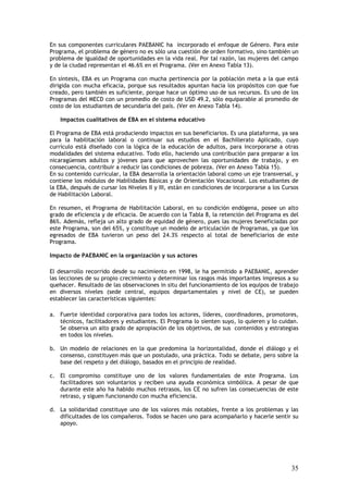 En sus componentes curriculares PAEBANIC ha incorporado el enfoque de Género. Para este
Programa, el problema de género no es sólo una cuestión de orden formativo, sino también un
problema de igualdad de oportunidades en la vida real. Por tal razón, las mujeres del campo
y de la ciudad representan el 46.6% en el Programa. (Ver en Anexo Tabla 13).

En síntesis, EBA es un Programa con mucha pertinencia por la población meta a la que está
dirigida con mucha eficacia, porque sus resultados apuntan hacia los propósitos con que fue
creado, pero también es suficiente, porque hace un óptimo uso de sus recursos. Es uno de los
Programas del MECD con un promedio de costo de USD 49.2, sólo equiparable al promedio de
costo de los estudiantes de secundaria del país. (Ver en Anexo Tabla 14).

    Impactos cualitativos de EBA en el sistema educativo

El Programa de EBA está produciendo impactos en sus beneficiarios. Es una plataforma, ya sea
para la habilitación laboral o continuar sus estudios en el Bachillerato Aplicado, cuyo
currículo está diseñado con la lógica de la educación de adultos, para incorporarse a otras
modalidades del sistema educativo. Todo ello, haciendo una contribución para preparar a los
nicaragüenses adultos y jóvenes para que aprovechen las oportunidades de trabajo, y en
consecuencia, contribuir a reducir las condiciones de pobreza. (Ver en Anexo Tabla 15).
En su contenido curricular, la EBA desarrolla la orientación laboral como un eje transversal, y
contiene los módulos de Habilidades Básicas y de Orientación Vocacional. Los estudiantes de
la EBA, después de cursar los Niveles II y III, están en condiciones de incorporarse a los Cursos
de Habilitación Laboral.

En resumen, el Programa de Habilitación Laboral, en su condición endógena, posee un alto
grado de eficiencia y de eficacia. De acuerdo con la Tabla 8, la retención del Programa es del
86%. Además, refleja un alto grado de equidad de género, pues las mujeres beneficiadas por
este Programa, son del 65%, y constituye un modelo de articulación de Programas, ya que los
egresados de EBA tuvieron un peso del 24.3% respecto al total de beneficiarios de este
Programa.

Impacto de PAEBANIC en la organización y sus actores

El desarrollo recorrido desde su nacimiento en 1998, le ha permitido a PAEBANIC, aprender
las lecciones de su propio crecimiento y determinar los rasgos más importantes impresos a su
quehacer. Resultado de las observaciones in situ del funcionamiento de los equipos de trabajo
en diversos niveles (sede central, equipos departamentales y nivel de CE), se pueden
establecer las características siguientes:

a. Fuerte identidad corporativa para todos los actores, líderes, coordinadores, promotores,
   técnicos, facilitadores y estudiantes. El Programa lo sienten suyo, lo quieren y lo cuidan.
   Se observa un alto grado de apropiación de los objetivos, de sus contenidos y estrategias
   en todos los niveles.

b. Un modelo de relaciones en la que predomina la horizontalidad, donde el diálogo y el
   consenso, constituyen más que un postulado, una práctica. Todo se debate, pero sobre la
   base del respeto y del diálogo, basados en el principio de realidad.

c. El compromiso constituye uno de los valores fundamentales de este Programa. Los
   facilitadores son voluntarios y reciben una ayuda económica simbólica. A pesar de que
   durante este año ha habido muchos retrasos, los CE no sufren las consecuencias de este
   retraso, y siguen funcionando con mucha eficiencia.

d. La solidaridad constituye uno de los valores más notables, frente a los problemas y las
   dificultades de los compañeros. Todos se hacen uno para acompañarlo y hacerle sentir su
   apoyo.




                                                                                              35
 