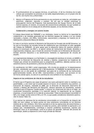 e. El profesionalismo de sus equipos técnicos, en particular, el de los miembros de la sede
   central que acompañan los procesos en las sedes departamentales y en el propio sitio de
   los CE, con mucho tino y efectividad.

f.   Mejorar el Programa de forma permanente es una constante en todas las actividades que
     planifican, organizan, ejecutan y evalúan. De ahí que la calidad constituye la
     preocupación central del Programa. Este planteamiento del Equipo Técnico de la Sede
     Central expresa, en síntesis, el conjunto de características señaladas, las que también se
     pueden observar en el trabajo de los diferentes equipos, en los distintos niveles.

     Colaboración y sinergias con actores locales

El trabajo desarrollado por PAEBANIC y sus resultados, tienen su mérito en la capacidad de
colaboración y de sinergias generadas por los distintos equipos de trabajo y en sus niveles
nacionales y locales, con ONGs, instituciones, asociaciones y empresas, en materia de Al-
fabetización y Educación Básica de Adultos.

En todo el territorio nacional el Ministerio de Educación ha firmado más de 80 Convenios, en
los que se formalizan las variadas formas de colaboración que contribuyen al valor agregado
del trabajo de PAEBANIC. Un gran apoyo para la educación básica de nuestros jóvenes y
adultos lo constituyen los ONG´s, el aporte valioso de instituciones del Estado, Alcaldías y
organizaciones religiosas, que a través de convenios firmados con el Ministerio de Educación,
brindan atención educativa a sus beneficiarios mediante la organización de círculos de
estudio.

Las organizaciones designan a un facilitador/a, encargado de coordinar el círculo y el MINED a
través de la Dirección de Educación de Jóvenes y Adultos, proporciona los Cuadernos de
Trabajo que utilizan los estudiantes para su preparación académica. Además cuentan con la
asistencia técnica de promotores y técnicos de la Dirección.

En coordinación con ONG´s están organizados, 476 círculos de estudio en 14 departamentos
del país, atendiendo una población de 5,168 estudiantes. El PAEBANIC ha demostrado ser un
Programa con un alto grado de credibilidad, que goza de la confianza de las instituciones
gubernamentales locales, de las ONG -internacionales y nacionales- que accionan en los
territorios donde opera, no sólo en la coordinación sino también en los resultados.

Impacto en las condiciones de vida de los estudiantes

El hecho que el Programa sea capaz de generar una nueva percepción sobre la realidad y sus
posibilidades, y una visión que se puede mejorar el futuro, es un elemento muy positivo. La
Evaluación de Impacto, realizada en 2006, por la Dirección de Educación Alternativa de
Jóvenes y Adultos del Ministerio de Educación, destaca opiniones de estudiantes, quienes
consideran que el Programa “puede ayudar” a mejorar las condiciones de vida en el hogar, las
condiciones económicas asociadas a la inserción laboral, la organización de sus propias
empresas, y la participación en la vida de la comunidad. Todos los porcentajes trascienden el
50% y los rangos oscilan entre el 55% y el 71%, lo que puede considerarse altamente positivo.
(Ver en Anexo Tabla 15).

Si se asocian las opiniones de los estudiantes entrevistados en la Evaluación de Impacto del
2006 con este trabajo, se hallan puntos de vista totalmente coincidentes en los distintos
ámbitos de la vida cotidiana. Otro tema asociado es el de las aspiraciones de conocimientos y
de trabajo. Aprender es una constante en todos los actores, pero también la aspiración a un
trabajo que, indudablemente, contribuya a resolver problemas económicos, expresa una
dimensión clave en el aprendizaje, como es el placer de aprender, disfrutar del proceso de
aprendizaje, desde su experiencia como mujer privada de libertad.




                                                                                            36
 