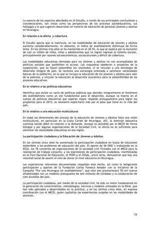 La esencia de los aspectos abordados en el Estudio, a través de sus principales conclusiones y
consideraciones, son vistas como las perspectivas de los procesos socioeducativos, sus
hallazgos y lo que sugieren desarrollar en materia de educación de personas jóvenes y adultas
en Nicaragua.

En relación a la oferta y cobertura

El Estudio aporta que la matrícula, en las modalidades de educación de jóvenes y adultos
aumenta considerablemente, no obstante, el índice de analfabetismo disminuye de forma
lenta. En los últimos tres años se ha mantenido en el 20.5%, lo que se explica por la exclusión
de casi un millón de niños, niñas y adolescentes que no logran ingresar al sistema escolar,
principalmente por razones socioeconómicas, socioculturales y déficit de cobertura.

Las modalidades educativas ofertadas para los jóvenes y adultos no van acompañadas de
políticas sociales que posibiliten el acceso. Las respuestas obedecen a proyectos de la
cooperación, que no hacen sostenibles los resultados, ni se vinculan a una estrategia de
desarrollo integral de país. Se necesita una estrategia orientada a satisfacer necesidades
básicas de la población, en la que se incluya la educación de los jóvenes y adultos para salir
de la pobreza, y vincular la educación al desarrollo económico para la sostenibilidad de los
procesos educativos.

En lo relativo a las políticas educativas

Identifica que existe un vacío de políticas públicas que aborden integralmente el fenómeno
del analfabetismo como un eje fundamental para el desarrollo. Aunque va inserto en el
cuerpo de políticas educativas que esperan mayor respaldo presupuestario para lograr los
propósitos para el 2015, es necesario explicitarlo más por el peso que tiene en la vida del
país.

En lo relativo a una educación multicultural

En todas las dimensiones del proceso de la educación de Jóvenes y Adultos falta una visión
multicultural, en particular en la Costa Caribe de Nicaragua. Allí, la atención educativa
continúa siendo débil en relación a la demanda. Aunque es atendida por el MECD de forma
bilingüe y por algunas organizaciones de la Sociedad Civil, la oferta no es suficiente para
solventar las necesidades educativas en esa región.

La participación ciudadana y la Educación de Jóvenes y Adultos

En los últimos cinco años ha aumentado la participación ciudadana en busca de soluciones
sostenibles a los problemas de educación del país. El aporte de 56 ONG´s trabajando en la
EDJA, los 78 convenios de organizaciones de la sociedad civil firmados con el MECD para la
realización de trabajo conjunto, y las expresiones de participación ciudadana, manifestadas
en el Foro Nacional de Educación, el FEDH y el CEAAL, entre otros, demuestran que hay una
voluntad social de asumir el reto de elevar el nivel educativo en Nicaragua.

Las experiencias relevantes documentadas respaldan este hecho, así como la beligerante
participación y aportes de la Fundación Carlos Fonseca Amador con la iniciativa de la
Campaña “Por una Nicaragua sin analfabetismo”, que este año promocionará 70 mil nuevos
alfabetizados con un modesto presupuesto de seis millones de córdobas y la colaboración de
cien alcaldías del país.

La participación ciudadana, por medio de la sociedad civil, ha sido un motor fundamental en
la generación de conocimientos, metodologías, técnicas y modelos utilizados en la EDJA, que
han sido aplicados y desarrollados en la práctica, y en los últimos cinco años, en expresa
coordinación con el MECD, quien capitaliza las experiencias surgidas en las modalidades de
atención.




                                                                                            38
 