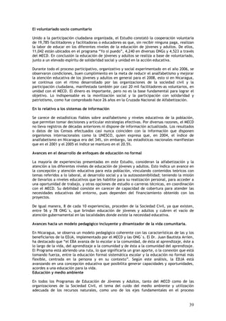 El voluntariado socio comunitario

Unido a la participación ciudadana organizada, el Estudio constató la cooperación voluntaria
de 19,785 facilitadores y facilitadoras o educadores-as que, sin recibir ninguna paga, realizan
la labor de educar en los diferentes niveles de la educación de jóvenes y adultos. De ellos,
11,042 están ubicados en el programa “Yo sí puedo”, 4,240 en diversas ONGs y 4,523 a través
del MECD. En conclusión la educación de jóvenes y adultos se realiza a base de voluntariado,
junto a un elevado espíritu de solidaridad social y unidad en la acción educativa.

Durante todo el proceso participativo, organizativo y social experimentado en el año 2006, se
observaron condiciones, buen cumplimiento en la meta de reducir el analfabetismo y mejorar
la atención educativa de los jóvenes y adultos en general para el 2008, esto si en Nicaragua,
se continua con el ritmo desarrollado por las organizaciones de la sociedad civil y la
participación ciudadana, manifestada también por casi 20 mil facilitadores-as voluntarios, en
unidad con el MECD. El dinero es importante, pero no es la base fundamental para lograr el
objetivo. Lo indispensable es la movilización social y la participación con solidaridad y
patriotismo, como fue comprobado hace 26 años en la Cruzada Nacional de Alfabetización.

En lo relativo a los sistemas de información

Se carece de estadísticas fiables sobre analfabetismo y niveles educativos de la población,
que permitan tomar decisiones y articular estrategias efectivas. Por diversas razones, el MECD
no lleva registros de décadas anteriores ni dispone de información actualizada. Los resultados
o datos de los Censos efectuados casi nunca coinciden con la información que disponen
organismos internacionales como la UNESCO, quien expresa que, en 2004, el índice de
analfabetismo en Nicaragua era del 34%, sin embargo, las estadísticas nacionales manifiestan
que en el 2001 y el 2005 el índice se mantuvo en el 20.5%.

Avances en el desarrollo de enfoques de educación no formal

La mayoría de experiencias presentadas en este Estudio, consideran la alfabetización y la
atención a los diferentes niveles de educación de jóvenes y adultos. Esto indica un avance en
la concepción y atención educativa para esta población, vinculando contenidos teóricos con
temas referidos a lo laboral, al desarrollo social y a la autosostenibilidad; teniendo la misión
de llevarlos a niveles educativos que les habilite para su realización personal, para acceder a
una oportunidad de trabajo, y otras opciones de estudio o carreras técnicas, en coordinación
con el MECD. Su debilidad consiste en carecer de capacidad de cobertura para atender las
necesidades educativas del entorno, pues dependen del financiamiento obtenido con los
proyectos.

De igual manera, 8 de cada 10 experiencias, proceden de la Sociedad Civil, ya que existen,
entre 56 y 78 ONG´s, que brindan educación de jóvenes y adultos y cubren el vacío de
atención gubernamental en las localidades donde existe la necesidad educativa.

Avances hacia un modelo pedagógico incluyente y dinamizador de la vida comunitaria.

En Nicaragua, se observa un modelo pedagógico coherente con las características de las y los
beneficiarios de la EDJA, implementado por el MECD y las ONG´s. El Dr. Juan Bautista Arríen,
ha destacado que “el EBA avanza de lo escolar a la comunidad, de ésta al aprendizaje, éste a
lo largo de la vida, del aprendizaje a la comunidad y de ésta a la comunidad del aprendizaje.
El Programa está abriendo una ruta, lo que significaría un gran aporte, o la conexión que está
tomando fuerza, entre la educación formal sistemática escolar y la educación no formal más
flexible, centrada en la persona y en su contexto”. Según este análisis, la EDJA está
avanzando en una concepción educativa que posibilita generar capacidades y oportunidades,
acordes a una educación para la vida.
Educación y medio ambiente

En todos los Programas de Educación de Jóvenes y Adultos, tanto del MECD como de las
organizaciones de la Sociedad Civil, el tema del cuido del medio ambiente y utilización
adecuada de los recursos naturales, como uno de los ejes fundamentales en el proceso


                                                                                             39
 