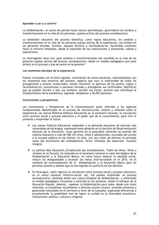 Aprender a ser y a convivir

La alfabetización, un punto de partida hacia nuevos aprendizajes, generadores de cambios y
transformaciones en la vida de las personas, sujetas activas del proceso socioeducativo.

La dimensión educativa del proceso identifica, como logros educativos, los cambios y
transformaciones en la vida de las personas sujetas activas de la experiencia, con énfasis en
las personas letradas, familias, equipos técnicos y facilitadoras/es, haciéndolo extensivo
hacia el entorno inmediato, desde la expresión de sus motivaciones y emociones, sueños y
aspiraciones.

La interrogante clave fue: ¿qué cambios o transformaciones han sucedido en la vida de las
personas sujetas activas del proceso socioeducativo, desde un modelo pedagógico que pone
énfasis en el proceso y que se centra en la persona?

Los momentos elevados de la experiencia

Fueron vinculados con el éxito logrado, culminación de varios esfuerzos, relacionándolos con
los momentos más emotivos del proceso, aspecto que tocó la interioridad de todos los
protagonistas y actores involucrados, siendo relevante: la apertura de los puntos, captar a
facilitadoras/es, promocionar a personas letradas y entregarles sus certificados, identificar
que ya pueden escribir y leer sus nombres, escribir sus cartas, proceso que contribuyó al
fortalecimiento de la autoestima, logrando alfabetizar a 56,072 personas.

Conclusiones y perspectivas

Las Conclusiones y Perspectivas de la sistematización están referidas a los aspectos
fundamentales identificados en el proceso de reconstrucción, análisis y reflexión sobre la
experiencia: las nuevas Políticas Públicas Educativas en el escenario nacional, la vinculación
entre proceso social y proceso educativo y el poder que da el conocimiento, para vivir el
presente y emprender el futuro.

       Las nuevas Políticas Educativas responden a la demanda educativa de sectores más
       vulnerables de Nicaragua, expresada esencialmente en la decisión de Desprivatización
       Absoluta de la Educación, como garantía de la gratuidad, abriendo las puertas del
       sistema educativo a más de 500 mil niñas, niños y adolescentes, excluidos del acceso
       a la escuela pública en los últimos 16 años, con una visión de eliminar la principal
       causa del incremento del analfabetismo, factor limitante del desarrollo humano
       integral.

       La política Más Educación…Erradicación del Analfabetismo, Todos los Niños, Niñas y
       Jóvenes en la Escuela, ha colocado en el escenario nacional el valor estratégico de la
       Alfabetización y la Educación Básica, en tanto busca mejorar la equidad social,
       reducir las desigualdades y alcanzar las metas internacionales en el 2015, en el
       contexto de universalización de la Alfabetización y la Educación Básica para las
       personas jóvenes y adultas que no han logrado el usufructo de ese derecho.

       En Nicaragua, cobró vigencia la vinculación entre proceso social y proceso educativo,
       en el nuevo contexto histórico-social. Así, fue posible emprender un proceso
       socioeducativo, diseñado desde una nueva Campaña de Alfabetización, y retomando
       el modelo pedagógico incluyente y centrado en las personas, desde el enfoque de la
       Educación Popular. Además, repensar la Alfabetización para todos, desde una visión
       renovada, al sensibilizar socialmente a diversos actores locales, aunando esfuerzos y
       generando voluntades en el territorio a favor de la Campaña, superando diferencias y
       prevaleciendo la posibilidad real de lograr la unidad en la diversidad económica,
       institucional, política, cultural y religiosa.




                                                                                           43
 