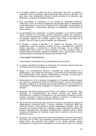 La Campaña visibiliza el poder que da el conocimiento para vivir el presente y
emprender el futuro, abriendo la oportunidad de aprender a conocer y aprender a ser
para niños, niñas, adolescentes, jóvenes y adultos excluidos de la educación, que
adquirieron su condición de letrados y letradas.

Estos aprendizajes se expresaron en los procesos de apropiación emocional,
intelectual y social de diversas competencias desarrolladas desde la alfabetización,
las que interiorizaron a partir de; la relación entre la emotividad y el aprendizaje; la
nueva información y conocimiento; desarrollo de habilidades; interiorización de
nuevos valores.

Los aprendizajes que incorporaron a su práctica cotidiana y a su entorno inmediato
fueron: valorarse a si mismos(as), sentirse importantes, mejorar las relaciones y
comunicación intrafamiliares, vecinales y comunitarias, mejorar la administración de
sus pequeños negocios, leer la Biblia, ayudar a hijos e hijas en las tareas de la
escuela, firmar en el banco, aspirar a manejar una computadora.

El aprender a conocer y aprender a ser también fue relevante entre otros
protagonistas claves del proceso: equipos técnicos y facilitadoras/es, gobiernos
locales, organismos e instituciones y diversos liderazgos. En tal sentido, la
alfabetización logró vincular la cultura educativa a la vida cotidiana, desde la
relación trabajo y educación, escuela y comunidad o barrio, cultura escolar y social,
redimensionando su naturaleza participativa y de inclusión social.

Lo que sugieren las Perspectivas

Esencialmente, las perspectivas de la sistematización apuntan hacia:

La urgente necesidad de fortalecer la articulación de los diversos actores locales que
se involucraron en la primera etapa de la Campaña.

Aspirar a un funcionamiento efectivo y sostenible del Consejo Nacional de la
Alfabetización, como órgano de armonización y articulación de los diferentes niveles
de la alfabetización a nivel nacional, departamental y municipal, de forma que su
incidencia se irradie hacia los gobiernos y actores locales.

Redimensionar el rol de la juventud nicaragüense en la Campaña, desde estrategias
que relancen su participación desde un movimiento juvenil, con una visión amplia e
incluyente, asegurando la motivación para captar facilitadoras/es con convicción de
voluntariado, y desarrollando estrategias de estímulos para su sostenibilidad en la
Campaña.

Emprender una política educativa que incentive a la juventud a la educación, como
alternativa de profesionalización de recursos juveniles que actúan como
facilitadoras/es y maestras/os emergentes en las zonas donde se requieren recursos
humanos, tomando en cuenta el reto que significa el incentivo a la educación de
adultos en Nicaragua y fundamentalmente en el ámbito rural.

Que el Ministerio de Educación logre rectorear la Campaña, articulando los equipos de
Alfabetización y Educación Básica, y recursos materiales y financieros desde una
visión de conjunto, transformando la práctica fragmentada heredada, factor que
prevaleció en la primera etapa de la Campaña, y que se expresó en la ausencia de
sinergia e identidad entre los equipos de alfabetización, educación básica y demás
instancias del Ministerio de Educación, factor que se identificó como otro de los
momentos críticos.

Contribuir a que en las instancias del Ministerio de Educación se articulen estrategias
de trabajo con las ONG´s que promueven procesos de formación en género en el
ámbito local, para aportarle este enfoque a los equipos técnicos, jóvenes
facilitadoras/es y maestras/os facilitadoras/es, de forma que influyan en el proceso


                                                                                     44
 