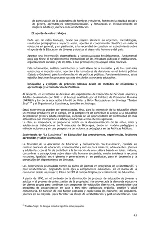 de construcción de la autoestima de hombres y mujeres, fomenten la equidad social y
           de género, aprendizajes intergeneracionales, y fortalezcan el involucramiento de
           mujeres adultas y jóvenes en la alfabetización.

          EL aporte de estos trabajos

       Cada uno de estos trabajos, desde sus propios alcances en objetivos, metodologías,
       resultados pedagógicos e impacto social, aportan al conocimiento científico en materia
       educativa en general, y en particular, a la necesidad de construir un conocimiento sobre
       el aporte de la Educación de Jóvenes y Adultos al desarrollo humano y del país.

       Aportan una información sistematizada y contextualizada históricamente, fundamental
       para dos fines: el fortalecimiento institucional de las entidades públicas e instituciones,
       organizaciones sociales y de los ONG´s que promueven y/o apoyan estos procesos.

       Esta información, análisis cuantitativos y cualitativos de la inversión y de los resultados
       educativos e impacto social, aportan a los tomadores de decisiones en el ámbito público
       (Estado y Gobierno) para la reformulación de políticas públicas. Fundamentalmente, estos
       estudios legitiman los procesos sociales vinculados a procesos educativos.

       Innovación y ejemplos de prácticas idóneas desde los métodos de enseñanza y
       aprendizaje y la formulación de Políticas.

Al respecto, en el Informe se destacan dos experiencias de Educación de Personas Jóvenes y
Adultas desarrollada por ONG´s: el trabajo realizado por el Instituto de Promoción Humana
(INPRHU) y los de la Asociación Infantil de Niñas y Niños Trabajadores de Jinotega “Tuktan
Sirpi” 24 y el Organismo La Cuculmeca, también en Jinotega.

Estas experiencias pueden ser generalizadas. Una, para la promoción de la educación desde
un enfoque productivo en el campo, en la perspectiva de contribuir al acceso a la educación
de población joven y adulta campesina, excluida de las oportunidades de continuidad sin más
alternativa que incorporarse a labores productivas como obreros agrícolas.
La otra, es innovadora, al proponerse incidir en la desescolarización de las niñas, niños y
adolescentes trabajadores de 9 mercados de Nicaragua, desde un modelo pedagógico y
método incluyente y en una perspectiva de incidencia pedagógica en las Políticas Públicas.

Experiencia de “La Cuculmeca” en Educación/ Sus antecedentes, experiencias, lecciones
aprendidas y saber acumulado.

La finalidad de la Asociación de Educación y Comunicación "La Cuculmeca", consiste en
realizar procesos de educación, comunicación y cultura para niñas/os, adolescentes, jóvenes
y adultos/as, con el fin de contribuir a la formación de una cultura basada en ideas, valores,
costumbres y concepciones sobre desarrollo humano sostenible, medio ambiente y recursos
naturales, igualdad entre géneros y generaciones y, en particular, para el desarrollo y la
proyección del departamento de Jinotega.

Las experiencias acumuladas tienen su punto de partida en programas de alfabetización, y
post alfabetización, originando otros ejes o componentes educativos, en el marco de la
revolución desde un proyecto Piloto de EPB al campo dirigido por el Ministerio de Educación.

A partir de 1990, en el contexto de la disminución de procesos de educación de jóvenes y
adultos y el proceso de privatización de la propiedad, fue proyectada la demanda educativa
de ciertos grupos para continuar con programas de educación alternativa, generándose una
propuesta de alfabetización en base a tres ejes: agricultura orgánica, gestión y salud
comunitaria. En función de ello fueron captados y capacitados los maestros (as) populares,
jóvenes en su mayoría, para facilitar las clases de alfabetización y post-alfabetización. Con



24
     Tuktan Sirpi: En lengua miskita significa niño pequeño


                                                                                               45
 