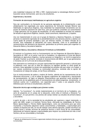 esta modalidad trabajaron de 1992 a 1997, implementando la metodología Reflect/acción25
buscando nuevas motivaciones para las y los estudiantes.
Experiencias y lecciones

Formación de obreros(as) habilitados(as) en agricultura orgánica

Para dar continuidad a la formación de las personas egresadas de la alfabetización y post
alfabetización fue organizada una nueva experiencia de formación llamada Obreros (as)
Habilitados en Agricultura Orgánica. Esta modalidad fue implementada inicialmente con los
grupos de maestros populares de cada finca, para que pudieran consolidar sus conocimientos
y luego aplicarlos con sus grupos de estudiantes. En esta modalidad se incluyen los módulos
de estudio en Agricultura Orgánica, Gestión, Salud comunitaria, Matemáticas, y Español.

Una vez implementado el curso con el grupo de Maestros y Maestras Populares, se integran
personas no solamente egresadas de la postalfabetización sino personas jóvenes y adultas con
cuarto grado de primaria aprobado y que, por diversas razones, se habían retirado de la
escuela. Esta modalidad va definiendo una nueva demanda, como es la posibilidad de
reconocimiento del Ministerio de Educación, gestándose los primeros pasos para organizar la
Educación Básica y Secundaria Sabatina.

Educación Básica y Secundaria a Distancia/ El Instituto La CUCULMECA

El Instituto La Cuculmeca inició su funcionamiento con los Programas de Educación Básica y
Secundaria en 1997, en el sector rural de La Fundadora. Al organizarse el Curso del Obrero
Habilitado en Agricultura Orgánica, muchas personas se integraron y se inició la expectativa
de poder finalizar su primaria, teniendo el reconocimiento del MECD, por lo que gestionamos
e iniciamos con el II y III ciclo de la Educación Básica.
Esta alternativa se constituyó en una gran oportunidad de superación personal y cultural para
la población rural, que por la falta de cobertura no lograban aprobar su sexto grado de
primaria. Estos egresados no tenían otra posibilidad de estudios más que viajar a la ciudad, y
por razones económicas limitaban su continuidad educativa, teniendo sólo la opción de
incorporarse al trabajo de campo, en las fincas cafetaleras.

Con el involucramiento de padres y madres de familia, además de los representantes de las
diferentes estructuras, y con el apoyo de algunos organismos de cooperación y asociaciones
de hermanamiento, se logró un pequeño financiamiento que garantizó como prioridad la
construcción de los pabellones para el funcionamiento de ambos programas. Actualmente, el
Instituto cuenta con 4 pabellones, con capacidad para 7 aulas y una pequeña oficina-
biblioteca para servicios al estudiantado y docentes.

Educación técnica agro ecológica para jóvenes rurales.

Además, “La Cuculmeca”, ha venido implementando en el territorio de La Fundadora, una
serie de proyectos en el campo de la educación, entre ellos el Instituto a Distancia “La
Cuculmeca”, el cual permite a los jóvenes del campo realizar sus estudios de primaria básica
y secundaria.

A partir de esto, y de la necesidad de los estudiantes por superarse y seguir mejorando, a
partir del 2005, surgió e el Instituto Técnico Rural, ofertando las modalidades de Técnico
Básico Agroecológico y Técnico Medio Agroecológico, como una alternativa para que estos
muchachos y muchachas adquieran nuevos conocimientos y habilidades, y oportunidad para
cambiar el esquema de vida, en vez de trabajar como obreros agrícolas, puedan tecnificar sus
propias fincas y brindar servicios de asistencia técnica a otras fincas de las comunidades,
obteniendo así mejores ingresos y oportunidades para mejorar sus condiciones de vida a nivel
familiar y de sus comunidades y municipios.


25
   Método de Alfabetización Freireana regenerada mediante técnicas para el apoderamiento de
la Comunidad.


                                                                                              46
 