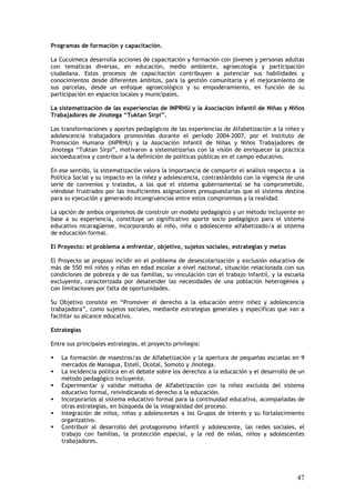 Programas de formación y capacitación.

La Cuculmeca desarrolla acciones de capacitación y formación con jóvenes y personas adultas
con temáticas diversas, en educación, medio ambiente, agroecología y participación
ciudadana. Estos procesos de capacitación contribuyen a potenciar sus habilidades y
conocimientos desde diferentes ámbitos, para la gestión comunitaria y el mejoramiento de
sus parcelas, desde un enfoque agroecológico y su empoderamiento, en función de su
participación en espacios locales y municipales.

La sistematización de las experiencias de INPRHU y la Asociación Infantil de Niñas y Niños
Trabajadores de Jinotega “Tuktan Sirpi”.

Las transformaciones y aportes pedagógicos de las experiencias de Alfabetización a la niñez y
adolescencia trabajadora promovidas durante el período 2004-2007, por el Instituto de
Promoción Humana (INPRHU) y la Asociación Infantil de Niñas y Niños Trabajadores de
Jinotega “Tuktan Sirpi”, motivaron a sistematizarlas con la visión de enriquecer la práctica
socioeducativa y contribuir a la definición de políticas públicas en el campo educativo.

En ese sentido, la sistematización valora la importancia de compartir el análisis respecto a la
Política Social y su impacto en la niñez y adolescencia, contrastándolo con la vigencia de una
serie de convenios y tratados, a los que el sistema gubernamental se ha comprometido,
viéndose frustrados por las insuficientes asignaciones presupuestarias que el sistema destina
para su ejecución y generando incongruencias entre estos compromisos y la realidad.

La opción de ambos organismos de construir un modelo pedagógico y un método incluyente en
base a su experiencia, constituye un significativo aporte socio pedagógico para el sistema
educativo nicaragüense, incorporando al niño, niña o adolescente alfabetizado/a al sistema
de educación formal.

El Proyecto: el problema a enfrentar, objetivo, sujetos sociales, estrategias y metas

El Proyecto se propuso incidir en el problema de desescolarización y exclusión educativa de
más de 550 mil niños y niñas en edad escolar a nivel nacional, situación relacionada con sus
condiciones de pobreza y de sus familias, su vinculación con el trabajo infantil, y la escuela
excluyente, caracterizada por desatender las necesidades de una población heterogénea y
con limitaciones por falta de oportunidades.

Su Objetivo consiste en “Promover el derecho a la educación entre niñez y adolescencia
trabajadora”, como sujetos sociales, mediante estrategias generales y específicas que van a
facilitar su alcance educativo.

Estrategias

Entre sus principales estrategias, el proyecto privilegia:

    La formación de maestros/as de Alfabetización y la apertura de pequeñas escuelas en 9
    mercados de Managua, Estelí, Ocotal, Somoto y Jinotega.
    La incidencia política en el debate sobre los derechos a la educación y el desarrollo de un
    método pedagógico incluyente.
    Experimentar y validar métodos de Alfabetización con la niñez excluida del sistema
    educativo formal, reivindicando el derecho a la educación.
    Incorporarlos al sistema educativo formal para la continuidad educativa, acompañadas de
    otras estrategias, en búsqueda de la integralidad del proceso.
    Integración de niños, niñas y adolescentes a los Grupos de Interés y su fortalecimiento
    organizativo.
    Contribuir al desarrollo del protagonismo infantil y adolescente, las redes sociales, el
    trabajo con familias, la protección especial, y la red de niñas, niños y adolescentes
    trabajadores.




                                                                                            47
 