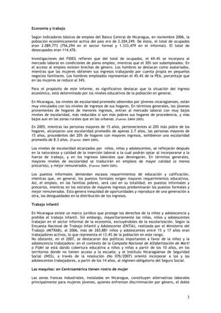 Economía y trabajo

Según indicadores básicos de empleo del Banco Central de Nicaragua, en noviembre 2006, la
población económicamente activa del país era de 2.204,249. De éstos, el total de ocupados
eran 2.089,773 (756,294 en el sector formal y 1.333,479 en el informal). El total de
desocupados eran 114,476.

Investigaciones del FIDEG refieren que del total de ocupados, el 69.4% se incorpora al
mercado laboral en condiciones de pleno empleo, mientras que el 30% son subempleados. En
el acceso al empleo existen brechas de género. Los hombres se destacan como asalariados,
mientras que las mujeres obtienen sus ingresos trabajando por cuenta propia en pequeños
negocios familiares. Los hombres empleados representan el 45.4% de la PEA, porcentaje que
en las mujeres se reduce al 34%.

Para el propósito de este informe, es significativo destacar que la situación del ingreso
económico, está determinado por los niveles educativos de la población en general.

En Nicaragua, los niveles de escolaridad promedio obtenidos por jóvenes nicaragüenses, están
muy vinculados con los niveles de ingresos de sus hogares. En términos generales, los jóvenes
provenientes de hogares de menores ingresos, entran al mercado laboral con muy bajos
niveles de escolaridad, más reducidos si son más pobres sus hogares de procedencia, y más
bajos aun en las zonas rurales que en las urbanas. (Fuente: EMNV 2005).

En 2005, mientras las personas mayores de 15 años, pertenecientes al 20% más pobre de los
hogares, alcanzaron una escolaridad promedio de apenas 2.7 años, las personas mayores de
15 años, procedentes del 20% de hogares con mayores ingresos, exhibieron una escolaridad
promedio de 8.3 años. (Fuente: EMNV 2005).

Los niveles de escolaridad alcanzados por niños, niñas y adolescentes, se reflejarán después
en la naturaleza y calidad de la inserción laboral a la cual podrán optar al incorporarse a la
fuerza de trabajo, y en los ingresos laborales que devengarán. En términos generales,
mayores niveles de escolaridad se traducirán en empleos de mayor calidad (o menos
precarios), y mejor remunerados. (Fuente: EMNV 2005).

Los puestos informales demandan escasos requerimientos de educación y calificación,
mientras que, en general, los puestos formales exigen mayores requerimientos educativos.
Así, el empleo, en las familias pobres, será casi en su totalidad, en puestos informales y
precarios, mientras en los estratos de mayores ingresos predominarán los puestos formales y
mejor remunerados. Esto genera inequidad de oportunidades y reproduce de una generación a
otra, las desigualdades en la distribución de los ingresos.

Trabajo infantil

En Nicaragua existe un marco jurídico que protege los derechos de la niñez y adolescencia y
prohíbe el trabajo infantil. Sin embargo, mayoritariamente las niñas, niños y adolescentes
trabajan en el sector informal de la economía, excluyéndoles de la escolarización. Según la
Encuesta Nacional de Trabajo Infantil y Adolescente (ENTIA), realizada por el Ministerio del
Trabajo (MITRAB), al 2006, más de 265,881 niños y adolescentes entre 15 y 17 años eran
trabajadores activos, lo que representa el 13.4% de la población en este rango.
No obstante, en el 2007, se destacaron dos políticas importantes a favor de la niñez y la
adolescencia trabajadora: en el contexto de la Campaña Nacional de Alfabetización de Martí
a Fidel se está dando cobertura educativa a niños y niñas a partir de los 10 años, en los
territorios donde no tienen acceso a la escuela; y el Instituto Nicaragüense de Seguridad
Social (INSS), a través de la resolución (No 076/2007) orientó incorporar a los y las
adolescentes trabajadores, a partir de los 14 años, al régimen obligatorio del Seguro Social.

Las maquilas: en Centroamérica tienen rostro de mujer

Las zonas francas industriales, instaladas en Nicaragua, constituyen alternativas laborales
principalmente para mujeres jóvenes, quienes enfrentan discriminación por género, el doble



                                                                                            3
 