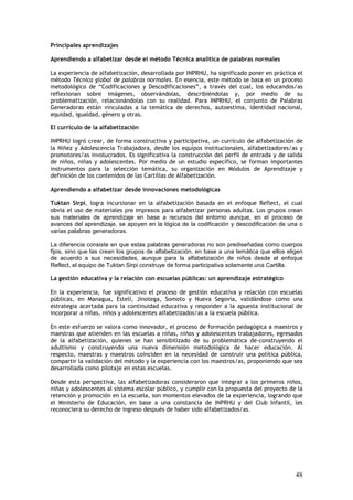 Principales aprendizajes

Aprendiendo a alfabetizar desde el método Técnica analítica de palabras normales

La experiencia de alfabetización, desarrollada por INPRHU, ha significado poner en práctica el
método Técnica global de palabras normales. En esencia, este método se basa en un proceso
metodológico de “Codificaciones y Descodificaciones”, a través del cual, los educandos/as
reflexionan sobre imágenes, observándolas, describiéndolas y, por medio de su
problematización, relacionándolas con su realidad. Para INPRHU, el conjunto de Palabras
Generadoras están vinculadas a la temática de derechos, autoestima, identidad nacional,
equidad, igualdad, género y otras.

El currículo de la alfabetización

INPRHU logró crear, de forma constructiva y participativa, un currículo de alfabetización de
la Niñez y Adolescencia Trabajadora, desde los equipos institucionales, alfabetizadores/as y
promotores/as involucrados. Es significativa la construcción del perfil de entrada y de salida
de niños, niñas y adolescentes. Por medio de un estudio específico, se forman importantes
instrumentos para la selección temática, su organización en Módulos de Aprendizaje y
definición de los contenidos de las Cartillas de Alfabetización.

Aprendiendo a alfabetizar desde innovaciones metodológicas

Tuktan Sirpi, logra incursionar en la alfabetización basada en el enfoque Reflect, el cual
obvia el uso de materiales pre impresos para alfabetizar personas adultas. Los grupos crean
sus materiales de aprendizaje en base a recursos del entorno aunque, en el proceso de
avances del aprendizaje, se apoyen en la lógica de la codificación y descodificación de una o
varias palabras generadoras.

La diferencia consiste en que estas palabras generadoras no son prediseñadas como cuerpos
fijos, sino que las crean los grupos de alfabetización, en base a una temática que ellos eligen
de acuerdo a sus necesidades, aunque para la alfabetización de niños desde el enfoque
Reflect, el equipo de Tuktan Sirpi construye de forma participativa solamente una Cartilla.

La gestión educativa y la relación con escuelas públicas: un aprendizaje estratégico

En la experiencia, fue significativo el proceso de gestión educativa y relación con escuelas
públicas, en Managua, Estelí, Jinotega, Somoto y Nueva Segovia, validándose como una
estrategia acertada para la continuidad educativa y responder a la apuesta institucional de
incorporar a niñas, niños y adolescentes alfabetizados/as a la escuela pública.

En este esfuerzo se valora como innovador, el proceso de formación pedagógica a maestros y
maestras que atienden en las escuelas a niñas, niños y adolescentes trabajadores, egresados
de la alfabetización, quienes se han sensibilizado de su problemática de-construyendo el
adultismo y construyendo una nueva dimensión metodológica de hacer educación. Al
respecto, maestras y maestros coinciden en la necesidad de construir una política pública,
compartir la validación del método y la experiencia con los maestros/as, proponiendo que sea
desarrollada como pilotaje en estas escuelas.

Desde esta perspectiva, las alfabetizadoras consideraron que integrar a los primeros niños,
niñas y adolescentes al sistema escolar público, y cumplir con la propuesta del proyecto de la
retención y promoción en la escuela, son momentos elevados de la experiencia, logrando que
el Ministerio de Educación, en base a una constancia de INPRHU y del Club Infantil, les
reconociera su derecho de ingreso después de haber sido alfabetizados/as.




                                                                                            48
 