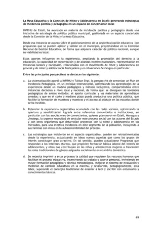 La Mesa Educativa y la Comisión de Niñez y Adolescencia en Estelí: generando estrategias
de incidencia política y pedagógica en un espacio de concertación local

INPRHU de Esteli, ha avanzado en materia de incidencia política y pedagógica desde una
iniciativa de estrategia de política pública municipal, gestionada en un espacio concertado
desde la Comisión de la Niñez y la Mesa Educativa.

Desde esa instancia se avanza sobre el posicionamiento de la descentralización educativa con
propuestas que se pueden aplicar y validar en el municipio, proyectándose en la Comisión
Nacional de Gestión Educativa, de forma que adquiera carácter de política nacional, aunque
su viabilidad es local.

Estos aportes influyeron en la experiencia, ampliando la promoción del derecho a la
educación, la capacidad de concertación y de alianzas interinstitucionales, representación en
instancias locales y nacionales, relacionadas con el movimiento de niñez y adolescencia en
general y de niñez y adolescencia trabajadora y en situaciones de riesgos en particular.

Entre las principales perspectivas se destacan las siguientes:

a. La sistematización aportó a INPRHU y Tuktan Sirpi, la perspectiva de armonizar un Plan de
   Incidencia Pedagógica, en un enfoque intersectorial, optimizando los aprendizajes de la
   experiencia desde un modelo pedagógico y método incluyente, compartiéndola entre
   instancias decisoras a nivel local y nacional, de forma que: se divulguen las bondades
   pedagógicas de ambos métodos; el aporte curricular y los materiales de aprendizaje
   creados; y que en el corto o mediano plazo pueda producirse una política pública, que
   facilite la formación de maestros y maestras y el acceso al pilotaje en las escuelas donde
   se ha incidido.

b. Potenciar la experiencia organizativa acumulada con las redes sociales, optimizando la
   apertura y sensibilización lograda entre referentes comunitarios e instituciones, en
   particular con las asociaciones de comerciantes, quienes plantearon en Estelí, Managua y
   Jinotega, la urgente necesidad de articular este proceso social con los actores del Estado
   y con otros organismos que desarrollan proyectos con la niñez y adolescencia en los
   mercados, para una efectiva incidencia en este segmento de la población, incluyendo a
   sus familias con miras en la autosostenibilidad del proceso.

c. Las estrategias que incidieron en el aspecto organizativo, pueden ser retroalimentadas
   desde la experiencia, actualizando en ideas nuevas aquellas que como los grupos de
   interés constituyen gran atractivo. En tal sentido, pueden actualizarse Programas que
   respondan a los intereses etáreos, que propicien formación básica laboral del interés de
   adolescentes, y otros que contribuyan en las niñas y adolescentes mujeres a trascender
   los roles tradicionales de género asignados socialmente en el ámbito doméstico.

d. Se necesita imprimir a estos procesos la calidad que requieren los recursos humanos que
   facilitan el proceso educativo, incentivando su trabajo y aporte personal, invirtiendo en
   mayor formación pedagógica y técnica metodológica, mejorar el sistema de evaluación y
   medición de cambios educativos en la marcha, y revalorizar, pedagógicamente, esta
   labor, superando el concepto tradicional de enseñar a leer y escribir con entusiasmo y
   conocimientos básicos.




                                                                                          49
 