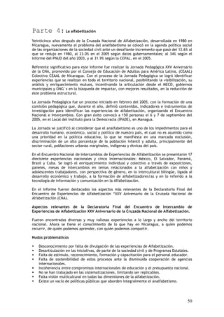 Parte 4: La alfabetización
Veinticinco años después de la Cruzada Nacional de Alfabetización, desarrollada en 1980 en
Nicaragua, nuevamente el problema del analfabetismo se colocó en la agenda política social
de las organizaciones de la sociedad civil ante un desafiante incremento que pasó del 12.6% al
que se redujo en 1980, al 23.0% en el 2005 según datos gubernamentales; al 34% según el
Informe del PNUD del año 2003, y al 31.9% según la CEPAL, en el 2005.

Referente significativo para este Informe fue realizar la Jornada Pedagógica XXV Aniversario
de la CNA, promovido por el Consejo de Educación de Adultos para América Latina, (CEAAL)
Colectivo CEAAL de Nicaragua. Con el proceso de la Jornada Pedagógica se logró identificar
experiencias que se realizan en todo el territorio nacional, posibilitando la visibilización, su
análisis y enriquecimiento mutuos, incentivando la articulación desde el MECD, gobiernos
municipales y ONG´s en la búsqueda de impactar, con mejores resultados, en la reducción de
este problema estructural.

La Jornada Pedagógica fue un proceso iniciado en febrero del 2005, con la formación de una
comisión pedagógica que, durante el año, definió contenidos, indicadores e instrumentos de
investigación para identificar las experiencias de alfabetización, organizando el Encuentro
Nacional e Intercambios. Con gran éxito convocó a 150 personas el 6 y 7 de septiembre del
2005, en el Local del Instituto para la Democracia (IPADE), en Managua.

La Jornada se justificó al considerar que el analfabetismo es uno de los impedimentos para el
desarrollo humano, económico, social y político de nuestro país, el cual no es asumido como
una prioridad en la política educativa, lo que se manifiesta en una marcada exclusión,
discriminación de un alto porcentaje de la población infantil y adulta, principalmente del
sector rural, poblaciones urbanas marginales, indígenas y étnicas del país.

En el Encuentro Nacional de Intercambios de Experiencias de Alfabetización se presentaron 17
diecisiete experiencias nacionales y cinco internacionales: México, El Salvador, Panamá,
Brasil y Cuba. Se logró el enriquecimiento individual y colectivo a través de exposiciones,
paneles, mesas de intercambios en temas relacionados a la alfabetización con niños y
adolescentes trabajadores, con perspectiva de género, en lo intercultural bilingüe, ligada al
desarrollo económico y trabajo, a la formación de alfabetizadores/as y en lo referido a la
tecnología de información y comunicación en la Alfabetización.

En el Informe fueron destacados los aspectos más relevantes de la Declaratoria Final del
Encuentro de Experiencias de Alfabetización “XXV Aniversario de la Cruzada Nacional de
Alfabetización (CNA).

Aspectos relevantes de la Declaratoria Final del Encuentro de Intercambio de
Experiencias de Alfabetización XXV Aniversario de la Cruzada Nacional de Alfabetización.

Fueron encontradas diversas y muy valiosas experiencias a lo largo y ancho del territorio
nacional. Ahora se tiene el conocimiento de lo que hay en Nicaragua, a quién podemos
recurrir, de quién podemos aprender, con quién podemos compartir.

Nudos problemáticos

    Desconocimiento por falta de divulgación de las experiencias de Alfabetización.
    Desarticulación en las iniciativas, de parte de la sociedad civil y de Programas Estatales.
    Falta de estímulo, reconocimiento, formación y capacitación para el personal educador.
    Falta de sostenibilidad de estos procesos ante la disminuida cooperación de agencias
    internacionales.
    Incoherencia entre compromisos internacionales de educación y el presupuesto nacional.
    No se han trabajado en las sistematizaciones, limitando ser replicables.
    Falta visión multicultural en todas las dimensiones de la alfabetización.
    Existe un vacío de políticas públicas que aborden integralmente el analfabetismo.




                                                                                             50
 