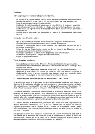 Fortalezas

Entre las principales Fortalezas la Declaratoria identifica:

    La existencia de un gran capital social y moral desde el voluntariado socio comunitario,
    producto de la histórica CNA, reserva moral y metodológica que debe ser revalorada.
    Inicio de alternativas de alfabetización bilingüe.
    Producción de materiales educativos de acuerdo a los objetivos de procesos y proyectos.
    Desarrollo de experiencias orientadas al enfoque socio comunitario y el desarrollo local.
    Existencia en las organizaciones de la sociedad civil de un capital humano calificado y
    comprometido.
    El MECD y otras propuestas, han incluido en el Currículo el componente de Habilitación
    Laboral.

Demandas a los diferentes actores

    Que el MECD certifique la validez de los materiales y programas de alfabetización.
    Facilite la articulación y fortalecimiento de las diversas experiencias.
    Promover la rendición de cuentas de los procesos y sus resultados, de parte del MECD,
    Alcaldías y Sociedad Civil.
    Incluir la Ley de Alfabetización dentro de la Ley General de Educación, en una
    perspectiva de la articulación interinstitucional
    Flexibilizar los criterios para la inclusión de personas en la alfabetización.
    Incrementar el presupuesto a los procesos de alfabetización.
    Captar el apoyo internacional.

Temas de debate pendientes

    Necesidad de profundizar en los diferentes Métodos de Alfabetización que se utilizan.
    Profundizar el conocimiento sobre métodos de alfabetización con uso de tecnología de la
    comunicación masiva.
    Cómo enfrentar las necesidades educativas de personas con capacidades diferentes.
    Necesidad de una concepción integral de educación básica de adultos, asumiendo la
    alfabetización como el primer momento para avanzar hacia una educación básica
    pertinente y eficaz, ligada al mejoramiento de las condiciones de vida.

La Campaña Nacional de Alfabetización “De Marti a Fidel” – 2007 - 2009

En el contexto actual y en el marco de las transformaciones educativas que impulsa el
Gobierno de Reconciliación y Unidad Nacional, se asumió el compromiso de reducir el índice
del analfabetismo a menos del 5% a través de la Campaña Nacional de Alfabetización “De
Marti a Fidel” y se declara oficial la utilización del Método Alfanumérico YO, SI PUEDO”.

A la vez se retomaron compromisos internacionales en materia de educación desde Dakar,
Objetivos de Desarrollo del Milenio y Plan Iberoamericano de la Alfabetización, con visión
integral de Alfabetización en el marco de la universalización de la Educación Básica, a fin de
restituir a los y las nicaragüenses su derecho a la educación, para incorporarlos a la vida con
mayores competencias como capital humano y lograr el desarrollo sostenible.

La Campaña Nacional de Alfabetización, planificada para 3 años 2007-2009, implementará el
Método audiovisual denominado “YO, SI PUEDO”, creado por un equipo del Instituto
Pedagógico Latinoamericano y Caribeño (IPLAC), dirigido por la profesora cubana Leonela
Relys, diseñado para que cualquier iletrado pueda aprender a leer y escribir en un periodo no
mayor de 12 semanas.

Esta política educativa está expresada en el marco del Acuerdo Presidencial 2005-2007, el
cual define que el Ministerio de Educación asume el compromiso de reducir el índice del
analfabetismo a menos del 5%, a través de la Campaña Nacional de Alfabetización y se
declara oficial la utilización del Método Alfanumérico YO, SI PUEDO”.




                                                                                            51
 