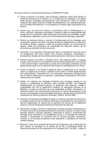 Tal como lo enfoca el contexto latinoamericano, la CONFINTEA VI debe:

       Llamar la atención a los países, Jefes de Estado y Gobiernos, sobre cómo abordar el
       problema estructural de la pobreza, en la perspectiva de capitalizar a los pobres
       desde diversas estrategias socioeconómicas, que contribuyan a frenar el proceso
       migratorio del capital humano en estado de analfabetismo y de subescolaridad que,
       por su limitado nivel educativo, no es competitivo y tampoco logra capitalizarse en el
       exterior.

       Advertir que, una tarea tan inmensa y trascendente como la Alfabetización y su
       eficaz, eficiente y liberadora continuidad, no pueda ni debe ser responsabilidad que
       recaiga sólo en los gobiernos. Debe estimularse y promoverse en la sociedad, a partir
       de expresiones organizadas, que en el nivel local demuestren liderazgo y capacidad.

       Enfocar sus esfuerzos futuros y recursos al fortalecimiento de los liderazgos socio
       comunitarios, porque es en éstos en quienes descansa la Alfabetización y la Educación
       de Personas Jóvenes y Adultas, a partir de su propia realidad, sus conocimientos y
       saberes, desde una perspectiva de integralidad del desarrollo humano de los
       elementos que dinamizan la vida comunitaria.

       Sensibilizar a los organismos internacionales sobre la necesidad de acercarse más a
       los protagonistas que hacen posible estos procesos educativos, apropiándose y
       rescatando las riquezas de las transformaciones personales, familiares y comunitarias.

       Promover espacios de análisis y reflexión crítica, entre gobiernos ONG´s y empresa
       privada, sobre el alcance y no cumplimiento de las metas establecidas en las cumbres
       y foros internacionales, examinando las causas de los principales problemas que han
       obstaculizado cumplir con el compromiso de erradicar el analfabetismo en el mundo.

       Llamar la atención a los Estados y gobiernos sobre la importancia de la inversión
       social y la vigencia de convenios y tratados con los cuales el sistema gubernamental
       está comprometido, frustrándose por las insuficientes asignaciones presupuestarias
       que el sistema destina para su ejecución y generándose incongruencia entre estos
       compromisos y la realidad.

       Diseñar con urgencia una estrategia económica para Nicaragua, basada en sus
       recursos y considerando la educación como prioridad nacional. Los Programas
       implementados con proyectos externos no garantizan más cobertura, calidad y
       sostenibilidad. Por ello es significativo incorporar al Presupuesto Nacional de la
       República, el gasto en educación para las modalidades de EDJA. Actualmente, es
       necesario cumplir con la Ley General de Educación en materia de presupuesto, pues
       éste no se corresponde con las necesidades educativas. (Estudio sobre la Situación de
       la Educación de Jóvenes y Adultos en Nicaragua. (CREFAL. Octubre 2006).

       Visualizar la importancia estratégica de lograr un estado de concertación educativa y
       la sinergia necesaria entre los esfuerzos del Estado y la Sociedad Civil, para superar la
       práctica fragmentada, de manera que se optimicen los recursos de la cooperación
       externa y la de los Presupuestos Generales de Educación de cada país.

       Sistematizar, divulgar, comunicar y generalizar las buenas prácticas socioeducativas y
       el impacto social de los procesos de educación de jóvenes y adultos, en tanto vincula
       procesos sociales y procesos educativos, destacando el aporte y voluntariado del
       liderazgo socio comunitario y el protagonismo juvenil y la necesidad de asistencia
       nacional e internacional en incentivos para el personal educador comunitario,
       inversión en la formación profesional como Educadores y Educadoras de Personas
       Jóvenes y Adultas.

       Relanzar el valor de los enfoques No Formales de la Educación, que se desarrolló con
       gran impulso en Nicaragua en la década de los 90 y actualmente desde las
       experiencias exitosas de las expresiones de la Sociedad Civil y los ONG´s, desde la


                                                                                             53
 