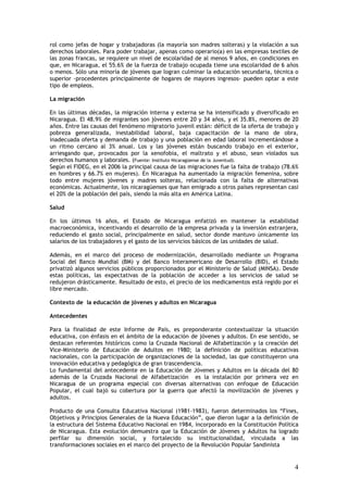 rol como jefas de hogar y trabajadoras (la mayoría son madres solteras) y la violación a sus
derechos laborales. Para poder trabajar, apenas como operario(a) en las empresas textiles de
las zonas francas, se requiere un nivel de escolaridad de al menos 9 años, en condiciones en
que, en Nicaragua, el 55.6% de la fuerza de trabajo ocupada tiene una escolaridad de 6 años
o menos. Sólo una minoría de jóvenes que logran culminar la educación secundaria, técnica o
superior -procedentes principalmente de hogares de mayores ingresos- pueden optar a este
tipo de empleos.

La migración

En las últimas décadas, la migración interna y externa se ha intensificado y diversificado en
Nicaragua. El 48.9% de migrantes son jóvenes entre 20 y 34 años, y el 35.8%, menores de 20
años. Entre las causas del fenómeno migratorio juvenil están: déficit de la oferta de trabajo y
pobreza generalizada, inestabilidad laboral, baja capacitación de la mano de obra,
inadecuada oferta y demanda de trabajo y una población en edad laboral incrementándose a
un ritmo cercano al 3% anual. Los y las jóvenes están buscando trabajo en el exterior,
arriesgando que, provocados por la xenofobia, el maltrato y el abuso, sean violados sus
derechos humanos y laborales. (Fuente: Instituto Nicaragüense de la Juventud).
Según el FIDEG, en el 2006 la principal causa de las migraciones fue la falta de trabajo (78.6%
en hombres y 66.7% en mujeres). En Nicaragua ha aumentado la migración femenina, sobre
todo entre mujeres jóvenes y madres solteras, relacionada con la falta de alternativas
económicas. Actualmente, los nicaragüenses que han emigrado a otros países representan casi
el 20% de la población del país, siendo la más alta en América Latina.

Salud

En los últimos 16 años, el Estado de Nicaragua enfatizó en mantener la estabilidad
macroeconómica, incentivando el desarrollo de la empresa privada y la inversión extranjera,
reduciendo el gasto social, principalmente en salud, sector donde mantuvo únicamente los
salarios de los trabajadores y el gasto de los servicios básicos de las unidades de salud.

Además, en el marco del proceso de modernización, desarrollado mediante un Programa
Social del Banco Mundial (BM) y del Banco Interamericano de Desarrollo (BID), el Estado
privatizó algunos servicios públicos proporcionados por el Ministerio de Salud (MINSA). Desde
estas políticas, las expectativas de la población de acceder a los servicios de salud se
redujeron drásticamente. Resultado de esto, el precio de los medicamentos está regido por el
libre mercado.

Contexto de la educación de jóvenes y adultos en Nicaragua

Antecedentes

Para la finalidad de este Informe de País, es preponderante contextualizar la situación
educativa, con énfasis en el ámbito de la educación de jóvenes y adultos. En ese sentido, se
destacan referentes históricos como la Cruzada Nacional de Alfabetización y la creación del
Vice-Ministerio de Educación de Adultos en 1980; la definición de políticas educativas
nacionales, con la participación de organizaciones de la sociedad, las que constituyeron una
innovación educativa y pedagógica de gran trascendencia.
Lo fundamental del antecedente en la Educación de Jóvenes y Adultos en la década del 80
además de la Cruzada Nacional de Alfabetización es la instalación por primera vez en
Nicaragua de un programa especial con diversas alternativas con enfoque de Educación
Popular, el cual bajó su cobertura por la guerra que afectó la movilización de jóvenes y
adultos.

Producto de una Consulta Educativa Nacional (1981-1983), fueron determinados los “Fines,
Objetivos y Principios Generales de la Nueva Educación”, que dieron lugar a la definición de
la estructura del Sistema Educativo Nacional en 1984, incorporado en la Constitución Política
de Nicaragua. Esta evolución demuestra que la Educación de Jóvenes y Adultos ha logrado
perfilar su dimensión social, y fortalecido su institucionalidad, vinculada a las
transformaciones sociales en el marco del proyecto de la Revolución Popular Sandinista


                                                                                             4
 