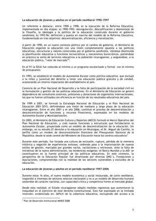 La educación de jóvenes y adultos en el período neoliberal 1990–1997

Un referente a destacar, entre 1990 y 1998, es la ejecución de la Reforma Educativa,
implementada en dos etapas: a) 1990-1992: desregulación, descodificación y desmontaje de
la filosofía, la ideología y la política de la educación construida durante el gobierno
sandinista; b) 1993-96: definición y puesta en marcha del modelo de la Reforma Educativa,
fundamentado en tres objetivos: descentralización, eficiencia y moralización.

A partir de 1990, en un nuevo contexto político por el cambio de gobierno, el Ministerio de
Educación organizó la educación con una visión completamente opuesta a las políticas
educativas, estructuras y valores construidas por el gobierno sandinista, viéndose disminuida
la planificación educativa a funciones tecnocráticas y mecanismos burocráticos, poniéndose
en práctica la venta de servicios educativos a la población nicaragüense, y asignándose, a la
educación pública, “valor de mercado”2.

En el 91 la EDJA fue reducida al mínimo a un programa escolarizado y formal con el mínimo
de presupuesto.

En 1993, se estableció el modelo de Autonomía Escolar como política educativa que excluyó
a la niñez y juventud del derecho a tener una educación pública gratuita y de calidad,
ocasionando un retorno impactante del analfabetismo al país.

Carencia de un Plan Nacional de Desarrollo y la falta de participación de la sociedad civil en
la formulación y gestión de las políticas educativas. En el Ministerio de Educación se generó
dependencia de consultores externos, préstamos y donaciones de organismos internacionales,
los que no fueron utilizados con eficiencia en función de los resultados educativos del país.

De 1999 a 2001, se formuló la Estrategia Nacional de Educación y el Plan Nacional de
Educación 2001–2015, definiéndose una visión de mediano y largo plazo de la educación
nicaragüense. Entre el año 2001 y el año 2006, continuó el proceso de descentralización y
desconcentración de funciones y recursos financieros, expresados en los modelos de
Autonomía Escolar y Municipalización.
En 2003, el Ministerio de Educación Cultura y Deportes (MECD) formuló el Marco Operativo del
Plan Nacional de Educación, y creó nuevas funciones y estructuras que fortalecieron la
Autonomía Escolar, proyectada como un modelo de descentralización de la educación. Sin
embargo, en su estudio El derecho a la educación en Nicaragua, el Dr. Miguel de Castilla, lo
perfila como un modelo de desconcentración financiera del Presupuesto Nacional de la
República, desde la sede central del Ministerio de Educación hacia los centros educativos”.

Durante este período, fue forjada una cultura de exclusión, ruptura, pérdida de la memoria
histórica y negación de experiencias exitosas, cediendo paso a la improvisación de nuevos
estilos de gestión, marcados por grandes vacíos, vacilaciones y retrocesos. Ante la falta de
iniciativas de la nueva administración, las tendencias exógenas -el Banco Mundial y la AID- se
constituyeron en la fuente principal de las políticas educativas. En este contexto, la
perspectiva de la Educación Popular fue dinamizada por diversas ONG´s, Fundaciones y
Asociaciones, comprometidas con la realidad de los sectores vulnerables y excluidos de la
educación.

La educación de jóvenes y adultos en el período neoliberal 1997–2006

Durante estos 16 años, el nuevo modelo económico y social instaurado, de corte neoliberal,
respondió a intereses de sectores selectos nacionales y no a un modelo de desarrollo humano
sostenible de carácter nacional, con capacidad crítica y competitiva frente al mercado global.

Desde esta realidad, el Estado nicaragüense adoptó medidas regresivas que aumentaron la
inequidad en el ejercicio de este derecho constitucional. Esto fue expresado en la limitada
inversión, evidenciada en: déficit de la cobertura educativa, excluyendo del acceso a la

2
    Plan de Desarrollo Institucional MINED 2008


                                                                                            5
 