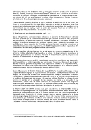 educación pública a más de 800 mil niñas y niños; poca inversión en educación de personas
adultas y jóvenes, con mayor impacto en el campo; deterioro de la calidad de la educación,
empirismo de docentes y reducido estímulo salarial; deterioro de la infraestructura escolar;
incremento del 34% del analfabetismo en niñas, niños, adolescentes, jóvenes y adultos,
principalmente de sectores empobrecidos del área rural.

Diversas fuentes llaman la atención de que la inversión en educación sólo es del 4.35 % del
Producto Interno Bruto (PIB). El trabajo sobre “Inversión en la niñez de Nicaragua, situación y
perspectivas”, plantea que esta tendencia de reducción de la cobertura sólo podrá revertirse
incrementando su per cápita, y por lo tanto, del esfuerzo fiscal que se refleje en el
porcentaje del PIB que se destine a la educación básica.

El desafío para la gestión gubernamental 2007 - 2011

Desde este panorama socioeconómico y educativo, el Gobierno de Reconciliación y Unidad
Nacional, presidido por el Comandante Daniel Ortega Saavedra, asumió en 2007, su primer
año de gobierno, el desafío de cumplir las promesas de campaña, expresadas en reducir la
pobreza, el hambre y la desnutrición; empleos, créditos, salud y educación para todos; cero
analfabetismo, hacer proyectos de viviendas, enfrentar la crisis energética y mantener la
estabilidad macroeconómica. Lógicamente, en el 2007, la población mantuvo expectativas del
cumplimiento de los nuevos programas sociales y económicos.

Entre los cambios más significativos del actual gobierno, merecen relevancia dos de las
primeras medidas adoptadas: la gratuidad de la salud, y la desprivatización absoluta de la
educación, popularizando una Campaña Nacional de Alfabetización, con la perspectiva de
erradicar el analfabetismo de Nicaragua en el 2009.

Diversos tipos de encuestas, análisis y estudios de economistas, manifiestan que las actuales
políticas públicas no están respaldadas por los recursos financieros, observando que el gran
desafío del actual gobierno es responder a las expectativas creadas en la campaña electoral,
enfrentando una difícil situación socioeconómica, en la que el 47.9% de la población vive en
estado de pobreza. (Informe de Desarrollo Humano del PNUD 2006).

Según el Suplemento de Análisis Político, del Grupo CINCO,3 la situación de Nicaragua es la de
un país ubicado en el grupo de bajo desempeño con relación a los Objetivos de Desarrollo del
Milenio. Se analiza que no existe un debate organizado, integral, sistemático y asumido
políticamente, colocando tres problemas conexos al respecto: el enfoque con que se aborda
el problema de la pobreza, los recursos y la voluntad política. Modificar el enfoque, implica
también un cambio en la utilización de los recursos, su monto y la búsqueda de su
sostenibilidad, siendo éste el primer indicador de compromiso político. Los programas
especiales como Hambre Cero, Usura Cero y el Banco de Fomento deben mostrar su eficacia y
su integración en una estrategia global para la reducción de la pobreza.

El Informe 2007 del CENIDH, expresa que, para el gobierno, es imprescindible lograr y
mantener una digna negociación con los programas económicos externos (Banco Mundial, FMI,
gobierno de Venezuela y otros), que no lo sometan a condiciones que continúen generando la
inequidad social. En síntesis, el Informe considera que es urgente reestructurar la deuda
interna, exigir el pago de impuestos a quienes tienen más recursos, limitar las exoneraciones
a los sectores que realmente benefician a la economía nacional, continuar la política de
reducción de los megasalarios en todos los poderes del Estado, mantener la lucha contra la
corrupción y demostrar el manejo transparente y eficiente de los recursos.




3
    Centro de Investigaciones de la Comunicación (CINCO) parte del Observatorio de la Gobernabilidad.




                                                                                                        6
 