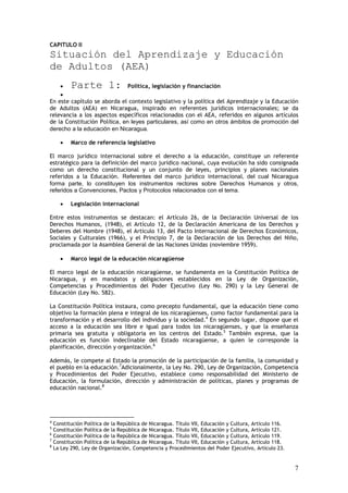 CAPITULO II
Situación del Aprendizaje y Educación
de Adultos (AEA)
    •      Parte 1:            Política, legislación y financiación
    •
En este capítulo se aborda el contexto legislativo y la política del Aprendizaje y la Educación
de Adultos (AEA) en Nicaragua, inspirado en referentes jurídicos internacionales; se da
relevancia a los aspectos específicos relacionados con el AEA, referidos en algunos artículos
de la Constitución Política, en leyes particulares, así como en otros ámbitos de promoción del
derecho a la educación en Nicaragua.

       •   Marco de referencia legislativo

El marco jurídico internacional sobre el derecho a la educación, constituye un referente
estratégico para la definición del marco jurídico nacional, cuya evolución ha sido consignada
como un derecho constitucional y un conjunto de leyes, principios y planes nacionales
referidos a la Educación. Referentes del marco jurídico internacional, del cual Nicaragua
forma parte, lo constituyen los instrumentos rectores sobre Derechos Humanos y otros,
referidos a Convenciones, Pactos y Protocolos relacionados con el tema.

       •   Legislación internacional

Entre estos instrumentos se destacan: el Artículo 26, de la Declaración Universal de los
Derechos Humanos, (1948), el Artículo 12, de la Declaración Americana de los Derechos y
Deberes del Hombre (1948), el Artículo 13, del Pacto Internacional de Derechos Económicos,
Sociales y Culturales (1966), y el Principio 7, de la Declaración de los Derechos del Niño,
proclamada por la Asamblea General de las Naciones Unidas (noviembre 1959).

       •   Marco legal de la educación nicaragüense

El marco legal de la educación nicaragüense, se fundamenta en la Constitución Política de
Nicaragua, y en mandatos y obligaciones establecidos en la Ley de Organización,
Competencias y Procedimientos del Poder Ejecutivo (Ley No. 290) y la Ley General de
Educación (Ley No. 582).

La Constitución Política instaura, como precepto fundamental, que la educación tiene como
objetivo la formación plena e integral de los nicaragüenses, como factor fundamental para la
transformación y el desarrollo del individuo y la sociedad.4 En segundo lugar, dispone que el
acceso a la educación sea libre e igual para todos los nicaragüenses, y que la enseñanza
primaria sea gratuita y obligatoria en los centros del Estado.5 También expresa, que la
educación es función indeclinable del Estado nicaragüense, a quien le corresponde la
planificación, dirección y organización.6

Además, le compete al Estado la promoción de la participación de la familia, la comunidad y
el pueblo en la educación.7Adicionalmente, la Ley No. 290, Ley de Organización, Competencia
y Procedimientos del Poder Ejecutivo, establece como responsabilidad del Ministerio de
Educación, la formulación, dirección y administración de políticas, planes y programas de
educación nacional.8




4
    Constitución Política de la República de Nicaragua. Título VII, Educación y Cultura, Artículo 116.
5
    Constitución Política de la República de Nicaragua. Título VII, Educación y Cultura, Artículo 121.
6
    Constitución Política de la República de Nicaragua. Título VII, Educación y Cultura, Artículo 119.
7
    Constitución Política de la República de Nicaragua. Título VII, Educación y Cultura, Artículo 118.
8
    La Ley 290, Ley de Organización, Competencia y Procedimientos del Poder Ejecutivo, Artículo 23.


                                                                                                         7
 