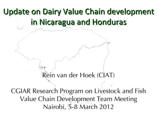 Update on Dairy Value Chain development
       in Nicaragua and Honduras




            Rein van der Hoek (CIAT)

  CGIAR Research Program on Livestock and Fish
    Value Chain Development Team Meeting
           Nairobi, 5-8 March 2012
 