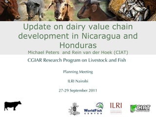Update on dairy value chain
development in Nicaragua and
         Honduras
  Michael Peters and Rein van der Hoek (CIAT)
  CGIAR Research Program on Livestock and Fish

                 Planning Meeting

                   ILRI Nairobi

               27-29 September 2011
 
