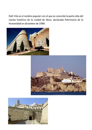 Dalt Vila es el nombre popular con el que es conocida la parte alta del
núcleo histórico de la ciudad de Ibiza, declarada Patrimonio de la
Humanidad en diciembre de 1999.
 
