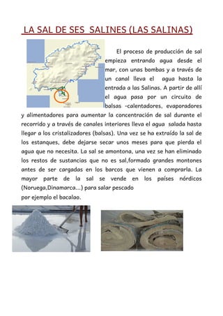 LA SAL DE SES SALINES (LAS SALINAS)
El proceso de producción de sal
empieza entrando agua desde el
mar, con unas bombas y a través de
un canal lleva el agua hasta la
entrada a las Salinas. A partir de allí
el agua pasa por un circuito de
balsas -calentadores, evaporadores
y alimentadores para aumentar la concentración de sal durante el
recorrido y a través de canales interiores lleva el agua salada hasta
llegar a los cristalizadores (balsas). Una vez se ha extraído la sal de
los estanques, debe dejarse secar unos meses para que pierda el
agua que no necesita. La sal se amontona, una vez se han eliminado
los restos de sustancias que no es sal,formado grandes montones
antes de ser cargadas en los barcos que vienen a comprarla. La
mayor parte de la sal se vende en los países nórdicos
(Noruega,Dinamarca...) para salar pescado
por ejemplo el bacalao.
 
