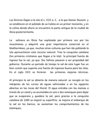 Los fenicios llegan a la isla el s. VIII a. C. a la que llaman Ibossim y
se establecen en el poblado de sa Caleta en un primer momento, y en
la colina donde ahora se encuentra la parte antigua de la ciudad de
Ibiza posteriormente.
La salinera en Ibiza fue explotada por primera vez por los
musulmanes y adquirió una gran importancia comercial en el
Mediterráneo, ya que, muchas otras culturas que han ido poblando la
isla aprovecharon este recurso natural. Tras la conquista catalana
(los primeros cristianos que llegan a la isla) la principal fuente de
ingreso fue la sal, ya que, Ses Salines pasaron a ser propiedad del
gobierno. Durante un periodo de tiempo la sal de este lugar fue un
bien común que suponía una fuente de ingresos buena para las islas.
En el siglo XIII se hicieron las primeras mejoras técnicas.
Al principio la sal se obtenía de manera natural: se recogía en los
márgenes de los cursos de aguas salinizadas o en los agujeros
abiertos en las rocas del litoral. El agua entraba con las mareas a
través de un canal y se acumulaba en uno o dos estanques para dejar
que se evaporara y quedara la sal, pero gracias a la conquista
catalana de 1285 se mejoró su superficie, se mejora el embarque de
la sal en los barcos, se aumentan los comportamientos de los
estanques.
 