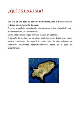 ¿QUÉ ES UNA ISLA?
Una isla es una zona de zona de tierra firme, más o menos extensa,
rodeada completamente de agua.
Toda su superficie,tomada a la misma altura sobre el nivel del mar,
esta sometida a un clima similar.
Existe islas en ríos, lagos, mares e incluso en océanos.
El tamaño de las islas es variable, pudiendo tener desde unos pocos
metros cuadrados de superficie hasta mas de dos millones de
kilómetros cuadrados aproximadamente, como es el caso de
Groenlandia.
 