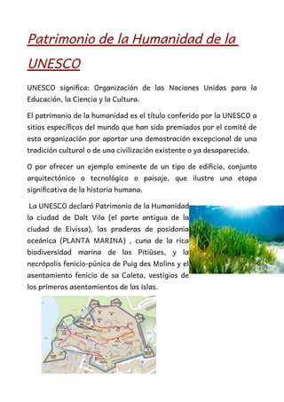 Patrimonio de la Humanidad de la
UNESCO
UNESCO significa: Organización de las Naciones Unidas para la
Educación, la Ciencia y la Cultura.
El patrimonio de la humanidad es el título conferido por la UNESCO a
sitios específicos del mundo que han sido premiados por el comité de
esta organización por aportar una demostración excepcional de una
tradición cultural o de una civilización existente o ya desaparecida.
O por ofrecer un ejemplo eminente de un tipo de edificio, conjunto
arquitectónico o tecnológico o paisaje, que ilustre una etapa
significativa de la historia humana.
La UNESCO declaró Patrimonio de la Humanidad
la ciudad de Dalt Vila (el parte antigua de la
ciudad de Eivissa), las praderas de posidonia
oceánica (PLANTA MARINA) , cuna de la rica
biodiversidad marina de las Pitiüses, y la
necrópolis fenicio-púnica de Puig des Molins y el
asentamiento fenicio de sa Caleta, vestigios de
los primeros asentamientos de las islas.
 