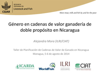 Género en cadenas de valor ganadería de
doble propósito en Nicaragua
Taller de Planificación de Cadenas de Valor de Ganado en Nicaragua
Managua, 5-6 de agosto de 2014
Alejandra Mora (ILRI/CIAT)
 