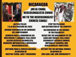 NICARAGUA
NO TO THE NEOCOLONIALIST
CHINESE CANAL!
¡NO AL CANAL
NEOCOLONIALISTA CHINO!
¡VICTORIA PARA EL CONSEJO NACIONAL
EN DEFENSA DE
NUESTRA TIERRA, LAGO Y SOBERANÍA!
VICTORY FOR THE NATIONAL COUNCIL
IN DEFENSE OF
OUR LAND, LAKE, AND SOVEREIGNTY!
¡DERROTA PARA EL GOBIERNO DE LOS
MENTIROSOS Y LADRONES: FSLN, COSEP,
IGLESIA CATÓLICA COLONIALISTA,
USUREROS IMPERIALISTAS E INVERSORES
NEOCOLONIALISTAS!
DEFEAT FOR THE GOVERNMENT OF THE
LIARS AND THIEVES: FSLN, COSEP,
COLONIALIST CATHOLIC CHURCH,
IMPERIALIST USURERS, AND
NEOCOLONIALIST INVESTORS!
¡NIGUNA CONFIANZA EN LOS ENEMIGOS
DEL CAMPESINADO!
NO CONFIDENCE IN THE ENEMIES
OF THE PEASANTRY!
¡ALTO AL PILLAJE
Y A LA DESTRUCCIÓN DEL PAÍS!
STOP THE PILLAGING
AND DESTRUCTION OF THE COUNTRY!
 