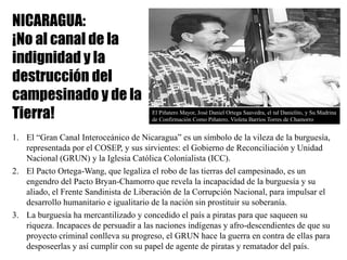 NICARAGUA:
¡No al canal de la
indignidad y la
destrucción del
campesinado y de la
Tierra!
1. El “Gran Canal Interoceánico de Nicaragua” es un símbolo de la vileza de la burguesía,
representada por el COSEP, y sus sirvientes: el Gobierno de Reconciliación y Unidad
Nacional (GRUN) y la Iglesia Católica Colonialista (ICC).
2. El Pacto Ortega-Wang, que legaliza el robo de las tierras del campesinado, es un
engendro del Pacto Bryan-Chamorro que revela la incapacidad de la burguesía y su
aliado, el Frente Sandinista de Liberación de la Corrupción Nacional, para impulsar el
desarrollo humanitario e igualitario de la nación sin prostituir su soberanía.
3. La burguesía ha mercantilizado y concedido el país a piratas para que saqueen su
riqueza. Incapaces de persuadir a las naciones indígenas y afro-descendientes de que su
proyecto criminal conlleva su progreso, el GRUN hace la guerra en contra de ellas para
desposeerlas y así cumplir con su papel de agente de piratas y rematador del país.
El Piñatero Mayor, José Daniel Ortega Saavedra, el tal Danielito, y Su Madrina
de Confirmación Como Piñatero, Violeta Barrios Torres de Chamorro
 