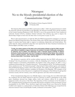 Nicaragua:
No to the bloody presidential election of the
Comandantissimo Ortega!
By Humberto Gómez Sequeira-HuGóS
15 October 2021
The Supreme Electoral Council (SEC) summoned, on May 7, 2021, the general elections in which
the electorate will elect the President of the Republic, the National Assembly (NA) and the members
of the Central American Parliament (CAP). The SEC is one of the powers that the Frente Sandinista de
Liberación Nacional (FSLN), Sandinista National Liberation Front (SNLF), has used to impose the
dictatorship it began to insert into the State since it took power on July 19, 1979.
Prior to that announcement, on April 18, 2018, the FSLN inaugurated its campaign to re-elect the
despot José Daniel Ortega Saavedra as the Head of State with a bloody repression of people who then
began to exercise their human right to oppose its totalitarian, kleptocratic and brutal policies. The
crimes that the SNLF committed at that time were reported by the Inter-American Commission on
Human Rights (IACHR), in part, as follows.
"To date, the violent response of the State to the social protests initiated on April 18, 2018, executed
under different modalities or stages of repression, has resulted in the death of 328 people, among them,
21 policemen and 24 children and adolescents; nearly 2 thousand injured; hundreds of arbitrary
dismissals of health professionals; more than 777 people were deprived of their liberty. These violations
remain in absolute impunity". Inter-American Commission on Human Rights (IACHR) - Organization of
American States (OAS) - Press Release - April 18, 2020
The elections in question will be another political spectacle that the FSLN will present as its
"evidence" that the government it exercises—with the misleading seal of Gobierno de Reconciliación y
Unidad Nacional or Government of Reconciliation and National Unity—since January 10, 2007, is not a
totalitarian dictatorship, but a "popular democracy". The protagonist will be "the Sandinista people",
whose predecessor was "the Somocista people", dispossessed of their political agency and excited by
their prefabricated desire to reelect a liar as their messiah. This soldier, sick with aggressive ambition,
continues to be the FSLN's primitive candidate for President of the Republic. The corruptor of the
revolution still seems to have the power to complement the inadequacy of his followers by giving their
existence security with his violence, sense with his ignorance and value with his mediocrity.
If the Comandantíssimo Ortega does not officially impose a state of siege, the vote will be held under
the conditions that the FSLN imposed in previous elections in which it participated as the ruling
party—Sandinista electoral law, judges, police, mobs and violence—driven by its ambition to
perpetuate itself as the power of the State. The imposition of those restrictions in the November 5,
2017 municipal elections produced seven people dead and the occupation of the government of most
municipalities by the FSLN. Those elections, tinged with human blood, were observed by Haydée
Castillo in her capacity as a representative of Panorama Electoral. The following is an excerpt from the
interview between France 24 and Haydée Castillo, conducted on November 7, 2017.
 
