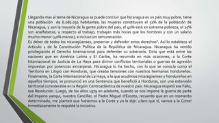 Llegando mas al tema de Nicaragua se puede concluir que Nicaragua es un país muy pobre, tiene
una población de 6.082.032 habitantes; las mujeres constituyen el 51% de la población de
Nicaragua, y son la mayoría de la gente pobre del país, el 40% está en extrema pobreza, el 25%
son analfabetas, y respecto al trabajo, trabajan más horas que los hombres y con un salario
mucho menor (40% menos), e incluso sin remuneración.
Es deber de todos los nicaragüenses, preservar y defender estos derechos". Así lo establece el
Artículo 1 de la Constitución Política de la República de Nicaragua. Nicaragua ha venido
privilegiando el Derecho Internacional para defender su soberanía. Diría que está entre las
naciones que en América Latina y El Caribe, ha recurrido en más ocasiones, a la Corte
Internacional de Justicia de La Haya para dirimir conflictos territoriales o guerras de agresión
impuestas por potencias extranjeras. Nicaragua lo ha hecho, con lo que se conocía como el
Territorio en Litigio con Honduras, que creaba tensiones con nuestros hermanos hondureños.
Finalmente, la Corte Internacional de La Haya, a la que acudimos nicaragüenses y hondureños en
aquellos tiempos, se pronunció en una Sentencia que benefició a Honduras, con una extensión
territorial considerable en la Región Centroatlántica de nuestro país. Nicaragua respetó ese Fallo,
esa Resolución. Luego, de los años 1979 en adelante, cuando se nos impone la guerra de parte
del Imperio yanqui, nuestro Canciller, el Padre Miguel d’Escoto, recuerdo que en un momento
determinado, me planteó que fuésemos a la Corte y yo le dije: ¡claro que sí, vamos a la Corte!
Inmediatamente le respaldé la iniciativa.
 