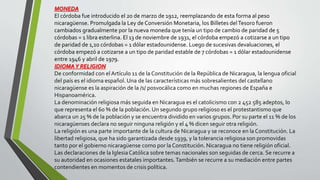 MONEDA
El córdoba fue introducido el 20 de marzo de 1912, reemplazando de esta forma al peso
nicaragüense. Promulgada la Ley de Conversión Monetaria, los Billetes delTesoro fueron
cambiados gradualmente por la nueva moneda que tenía un tipo de cambio de paridad de 5
córdobas = 1 libra esterlina. El 13 de noviembre de 1931, el córdoba empezó a cotizarse a un tipo
de paridad de 1,10 córdobas = 1 dólar estadounidense. Luego de sucesivas devaluaciones, el
córdoba empezó a cotizarse a un tipo de paridad estable de 7 córdobas = 1 dólar estadounidense
entre 1946 y abril de 1979.
IDIOMAY RELIGION
De conformidad con el Artículo 11 de la Constitución de la República de Nicaragua, la lengua oficial
del país es el idioma español. Una de las características más sobresalientes del castellano
nicaragüense es la aspiración de la /s/ posvocálica como en muchas regiones de España e
Hispanoamérica.
La denominación religiosa más seguida en Nicaragua es el catolicismo con 2 452 585 adeptos, lo
que representa el 60 % de la población. Un segundo grupo religioso es el protestantismo que
abarca un 25 % de la población y se encuentra dividido en varios grupos. Por su parte el 11 % de los
nicaragüenses declara no seguir ninguna religión y el 4 % dicen seguir otra religión.
La religión es una parte importante de la cultura de Nicaragua y se reconoce en la Constitución. La
libertad religiosa, que ha sido garantizada desde 1939, y la tolerancia religiosa son promovidas
tanto por el gobierno nicaragüense como por la Constitución. Nicaragua no tiene religión oficial.
Las declaraciones de la IglesiaCatólica sobre temas nacionales son seguidas de cerca. Se recurre a
su autoridad en ocasiones estatales importantes.También se recurre a su mediación entre partes
contendientes en momentos de crisis política.
 