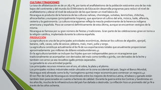 CULTURAYTRADICIONES
La tasa de alfabetización es de un 78,0 %, por tanto el analfabetismo de la población está entre uno de las más
bajos del continente y del mundo.60 El Ministerio de Educación desarrolla programas para reducir el nivel de
analfabetismo y elevar el nivel de educación de los que tienen un nivel básico.61
Nicaragua es producto de la herencia de las culturas nahoas, chorotegas, sutiabas, lenmichies, chibchas,
afrocaribeñas y europeas (principalmente hispana), que aportaron el cultivo del arte, música, baile, alfarería,
cestería y la gastronomía. La cultura nicaragüense refleja la mezcla predominante de la herencia indígena
americana y española. Poco se conservó definitivamente de esta última, aunque se encuentran vestigios de la
misma.
Nicaragua es famosa por su gran número de fiestas y tradiciones. Gran parte de las celebraciones giran en torno a
la religión católica, implantada durante la colonia española.
PRODUCCIÓN
La agricultura es una de las principales actividades económicas, destacan los cultivos de algodón, ajonjolí,
banano, café, cacao, caña de azúcar, plátano, maíz, maní, judía y sorgo.
La agricultura constituye actualmente el 60 % de sus exportaciones totales que anualmente proporcionan
aproximadamente 300 millones de dólares estadounidenses.41
En la agricultura también se incluyen los frijoles que son indispensables para un nicaragüense que
tradicionalmente se acompañan con derivados del maíz como tortilla o güirila, con derivados de la leche y
también con arroz ya sea revueltos (gallo pinto)o separados.
La ganadería es una actividad pujante.
Los principales recursos mineros son el oro, el cobre, la plata y el plomo.
Los principales núcleos industriales están ubicados en la zona occidental del país. Según el Banco Mundial,
Nicaragua está alineada como la 85.ª (octogésimo quinta) mejor economía para comenzar un negocio.42
El ron Flor de Caña de Nicaragua es renombrado entre los mejores de América Latina, el tabaco y ganado están
también bien posicionados en cuanto a factores de calidad. Durante la guerra entre los Contras y Sandinistas en
los años 80, mucha de la infraestructura del país fue dañada o destruida. La inflación hizo un promedio del 30 % a
través de los años ochenta.
 