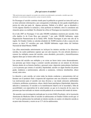 ¿Por qué ocurre el suicidio?
*Mis motivaciones para compartir con ustedes este artículo son profesionales y personales, considero que estar
informado es esencial para tomar posición y actuar en nuestro entorno.
En Nicaragua el suicidio continúa siendo para la población en general un tema del cual no
se tiene suficiente información y por consiguiente el abordaje de éste queda simplificado a
juicios de valor por parte de algunas personas. Debido a lo difícil que es abordarlo y
vivirlo algunas familias lo rechazan y otras prefieren no hablarlo; otros lo consideran una
situación ajena a su realidad. No obstante las cifras en Nicaragua nos muestran lo contrario.
En el año 2007 en Nicaragua 13 de cada 100,000 ciudadanos murieron por suicidio. Esta
cifra duplica la de Costa Rica que presentó 7 por cada 100,000 habitantes, según
Organización Panamericana de la Salud, OPS. Siendo Nicaragua el país más alto de la
región. En Estados Unidos se calculan alrededor de 30,000 muertes al año a causa de este
suceso, es decir 9.3 suicidios por cada 100,000 habitantes según datos del Instituto
Nacional de Salud Mental, NIMH.
Las cifras mencionadas anteriormente no incluyen los intentos suicidas ni las ideaciones
suicidas, las cuales podríamos suponer que son aún mayores. En este artículo daremos a
conocer las múltiples causas del suicidio, como abordarlo, prevenirlo y desmitificaremos
algunas ideas que se tienen sobre este tema.
Las causas del suicidio son múltiples y no existe un factor único como desencadenante.
Las personas que tienen riesgo a cometer suicidio presentan un sin número de diversos
factores dentro de su historia familiar y personal como: depresión (antecedentes familiares
y en la persona que comete el suicidio), bipolaridad, suicidio en algún familiar de primer
grado, tendencia a autolesionarse, adicción a sustancias, violencia intrafamiliar, abuso
sexual, entre otros.
La ideación y acto suicida, así como todas las demás conductas y pensamientos del ser
humano son el producto final o respuesta del organismo ante una situación o enfermedad.
Las motivaciones para el suicidio son muy diversas y van desde estresores ambientales
(violencia, problemas económicos, abuso, duelo) hasta patológicas (bipolaridad, depresión,
adicción a sustancias). El suicidio es la manifestación objetiva de la necesidad y falta de
accesibilidad a un especialista de la salud mental, ya que en la mayoría de los casos las
personas que han realizado un intento suicida padecen de un trastorno del estado de ánimo.
De acuerdo a una investigación realizada por la revista JAMA Psychiatry de la Asociación
Americana de Medicina sobre el suicidio en adolescentes en Estados Unidos reveló que: el
4.1 % de los adolescentes ha realizado un intento suicida; en cuanto a la ideación suicida es
un poco más frecuente y ocurre en un 12 % de los adolescentes.
 