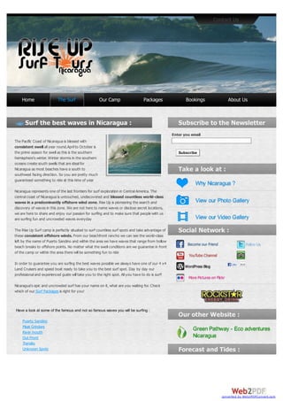 Contact Us




    Home                  The Surf                    Our Camp                  Packages                 Bookings                   About Us




                                                                                                  Enter you email
The Pacific Coast of Nicaragua is blessed with
consistent swell all year round.April to October is
the prime season for swell as this is the southern                                                   Subscribe
hemisphere's winter. Winter storms in the southern
oceans create south swells that are ideal for
Nicaragua as most beaches have a south to
southwest facing direction. So you are pretty much
guaranteed something to ride at this time of year
                                                                                                              Why Nicaragua ?
Nicaragua represents one of the last frontiers for surf exploration in Central America. The
central coast of Nicaragua is untouched, undiscovered and blessed countless world-class
waves in a predominantly offshore wind zone. Rise Up is pioneering the search and                             View our Photo Gallery
discovery of waves in this zone. We are not here to name waves or disclose secret locations,
we are here to share and enjoy our passion for surfing and to make sure that people with us
are surfing fun and uncrowded waves everyday                                                                  View our Video Gallery

The Rise Up Surf camp is perfectly situated to surf countless surf spots and take advantage of
these consistent offshore winds. From our beachfront rancho we can see the world-class
left by the name of Puerto Sandino and within the area we have waves that range from hollow
                                                                                                          Become our Friend                       Follow Us
beach breaks to offshore points. No matter what the swell conditions are we guarantee in front
of the camp or within the area there will be something fun to ride
                                                                                                          YouTube Channel
In order to guarantee you are surfing the best waves possible we always have one of our 4 x4                                         Like   810
Land Cruisers and speed boat ready to take you to the best surf spot. Day by day our                    WordPress Blog
professional and experienced guide will take you to the right spot. All you have to do is surf!
                                                                                                          More Pictures on Flickr
Nicaragua's epic and uncrowded surf has your name on it, what are you waiting for. Check
which of our Surf Packages is right for you!



Have a look at some of the famous and not so famous waves you will be surfing :

    Puerto Sandino
    Meat Grinders
    River mouth
                                                                                                            Green Pathway - Eco adventures
    Out Front                                                                                               Nicaragua
    Transito
    Unknown Spots




                                                                                                                               converted by Web2PDFConvert.com
 