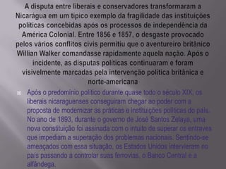    Após o predomínio político durante quase todo o século XIX, os
    liberais nicaraguenses conseguiram chegar ao poder com a
    proposta de modernizar as práticas e instituições políticas do país.
    No ano de 1893, durante o governo de José Santos Zelaya, uma
    nova constituição foi assinada com o intuito de superar os entraves
    que impediam a superação dos problemas nacionais. Sentindo-se
    ameaçados com essa situação, os Estados Unidos intervieram no
    país passando a controlar suas ferrovias, o Banco Central e a
    alfândega.
 