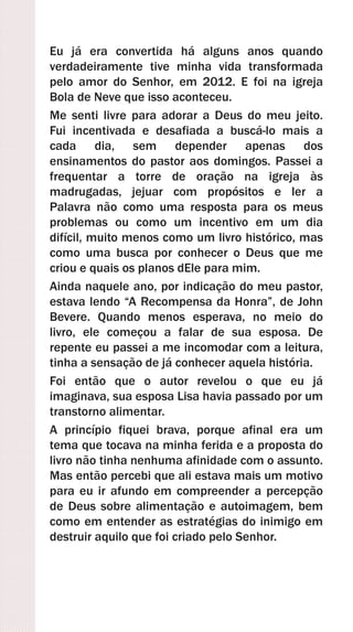 Eu já era convertida há alguns anos quando
verdadeiramente tive minha vida transformada
pelo amor do Senhor, em 2012. E foi na igreja
Bola de Neve que isso aconteceu.
Me senti livre para adorar a Deus do meu jeito.
Fui incentivada e desafiada a buscá-lo mais a
cada dia, sem depender apenas dos
ensinamentos do pastor aos domingos. Passei a
frequentar a torre de oração na igreja às
madrugadas, jejuar com propósitos e ler a
Palavra não como uma resposta para os meus
problemas ou como um incentivo em um dia
difícil, muito menos como um livro histórico, mas
como uma busca por conhecer o Deus que me
criou e quais os planos dEle para mim.
Ainda naquele ano, por indicação do meu pastor,
estava lendo “A Recompensa da Honra”, de John
Bevere. Quando menos esperava, no meio do
livro, ele começou a falar de sua esposa. De
repente eu passei a me incomodar com a leitura,
tinha a sensação de já conhecer aquela história.
Foi então que o autor revelou o que eu já
imaginava, sua esposa Lisa havia passado por um
transtorno alimentar.
A princípio fiquei brava, porque afinal era um
tema que tocava na minha ferida e a proposta do
livro não tinha nenhuma afinidade com o assunto.
Mas então percebi que ali estava mais um motivo
para eu ir afundo em compreender a percepção
de Deus sobre alimentação e autoimagem, bem
como em entender as estratégias do inimigo em
destruir aquilo que foi criado pelo Senhor.
 