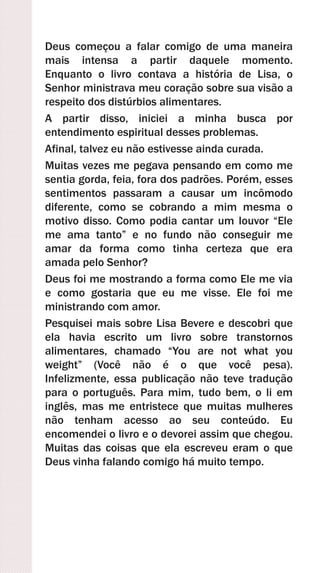 Deus começou a falar comigo de uma maneira
mais intensa a partir daquele momento.
Enquanto o livro contava a história de Lisa, o
Senhor ministrava meu coração sobre sua visão a
respeito dos distúrbios alimentares.
A partir disso, iniciei a minha busca por
entendimento espiritual desses problemas.
Afinal, talvez eu não estivesse ainda curada.
Muitas vezes me pegava pensando em como me
sentia gorda, feia, fora dos padrões. Porém, esses
sentimentos passaram a causar um incômodo
diferente, como se cobrando a mim mesma o
motivo disso. Como podia cantar um louvor “Ele
me ama tanto” e no fundo não conseguir me
amar da forma como tinha certeza que era
amada pelo Senhor?
Deus foi me mostrando a forma como Ele me via
e como gostaria que eu me visse. Ele foi me
ministrando com amor.
Pesquisei mais sobre Lisa Bevere e descobri que
ela havia escrito um livro sobre transtornos
alimentares, chamado “You are not what you
weight” (Você não é o que você pesa).
Infelizmente, essa publicação não teve tradução
para o português. Para mim, tudo bem, o li em
inglês, mas me entristece que muitas mulheres
não tenham acesso ao seu conteúdo. Eu
encomendei o livro e o devorei assim que chegou.
Muitas das coisas que ela escreveu eram o que
Deus vinha falando comigo há muito tempo.
 