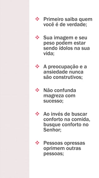  Primeiro saiba quem
você é de verdade;
 Sua imagem e seu
peso podem estar
sendo ídolos na sua
vida;
 A preocupação e a
ansiedade nunca
são construtivos;
 Não confunda
magreza com
sucesso;
 Ao invés de buscar
conforto na comida,
busque conforto no
Senhor;
 Pessoas opressas
oprimem outras
pessoas;
 