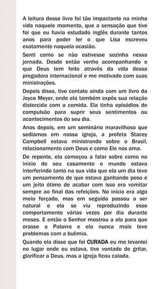 A leitura desse livro foi tão impactante na minha
vida naquele momento, que a sensação que tive
foi que eu havia estudado inglês durante tantos
anos para poder ler o que Lisa escreveu
exatamente naquela ocasião.
Senti como se não estivesse sozinha nessa
jornada. Desde então venho acompanhando o
que Deus tem feito através da vida dessa
pregadora internacional e me motivado com suas
ministrações.
Depois disso, tive contato ainda com um livro da
Joyce Meyer, onde ela também expôs sua relação
distorcida com a comida. Ela tinha episódios de
compulsão para suprir seus sentimentos ou
acontecimentos do seu dia.
Anos depois, em um seminário maravilhoso que
sediamos em nossa igreja, a profeta Stacey
Campbell estava ministrando sobre o Brasil,
relacionamento com Deus e como Ele nos ama.
De repente, ela começou a falar sobre como no
início de seu casamento o mundo estava
interferindo tanto na sua vida que ela um dia teve
um pensamento de que estava ganhando peso e
um jeito ótimo de acabar com isso era vomitar
sempre ao final das refeições. No início era algo
meio forçado, mas em seguida passou a ser
natural e ela se viu reproduzindo esse
comportamento várias vezes por dia durante
meses. E então o Senhor mostrou a ela para que
orasse a Palavra e ela nunca mais teve
problemas com a bulimia.
Quando ela disse que foi CURADA eu me levantei
no lugar onde eu estava, tive vontade de gritar,
glorificar a Deus, mas a igreja ficou calada.
 
