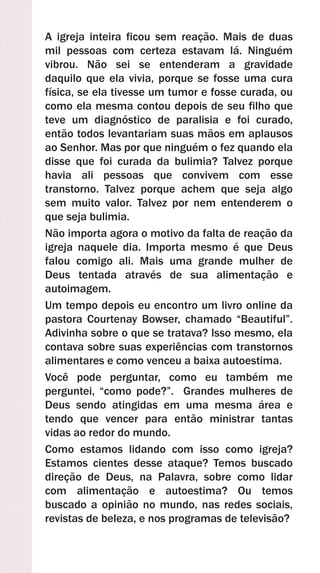 A igreja inteira ficou sem reação. Mais de duas
mil pessoas com certeza estavam lá. Ninguém
vibrou. Não sei se entenderam a gravidade
daquilo que ela vivia, porque se fosse uma cura
física, se ela tivesse um tumor e fosse curada, ou
como ela mesma contou depois de seu filho que
teve um diagnóstico de paralisia e foi curado,
então todos levantariam suas mãos em aplausos
ao Senhor. Mas por que ninguém o fez quando ela
disse que foi curada da bulimia? Talvez porque
havia ali pessoas que convivem com esse
transtorno. Talvez porque achem que seja algo
sem muito valor. Talvez por nem entenderem o
que seja bulimia.
Não importa agora o motivo da falta de reação da
igreja naquele dia. Importa mesmo é que Deus
falou comigo ali. Mais uma grande mulher de
Deus tentada através de sua alimentação e
autoimagem.
Um tempo depois eu encontro um livro online da
pastora Courtenay Bowser, chamado “Beautiful”.
Adivinha sobre o que se tratava? Isso mesmo, ela
contava sobre suas experiências com transtornos
alimentares e como venceu a baixa autoestima.
Você pode perguntar, como eu também me
perguntei, “como pode?”. Grandes mulheres de
Deus sendo atingidas em uma mesma área e
tendo que vencer para então ministrar tantas
vidas ao redor do mundo.
Como estamos lidando com isso como igreja?
Estamos cientes desse ataque? Temos buscado
direção de Deus, na Palavra, sobre como lidar
com alimentação e autoestima? Ou temos
buscado a opinião no mundo, nas redes sociais,
revistas de beleza, e nos programas de televisão?
 