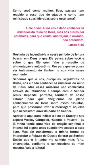 Como você como mulher, líder, pastora tem
reagido a esse tipo de ataque e como tem
ministrado suas lideradas sobre esse tema?
E ele disse: A vós vos é dado conhecer os
mistérios do reino de Deus, mas aos outros por
parábolas, para que vendo, não vejam, e ouvindo,
não entendam.
Lucas 8:10
Gostaria de incentivá-la a nesse período de leitura
buscar em Deus o que Ele pensa sobre você e
sobre o que Ele quer falar a respeito de
alimentação e autoestima. Oro para que eu possa
ser instrumento do Senhor na sua vida nesse
momento.
Sabemos que a nós, discípulas, seguidoras de
Cristo, nos é dado conhecer os mistérios do reino
de Deus. Mas esses mistérios são conhecidos
através de intimidade e tempo com o Senhor
Jesus. Depende, portanto, também de nosso
esforço para que cheguemos ao pleno
conhecimento de Deus sobre esses assuntos,
para que possamos levar a mensagem àquelas
que necessitam ouvir da parte do Senhor.
Aproveito aqui para indicar o livro de Stacey e seu
esposo Wesley Campbell, “Orando a Palavra”. Eu
já vinha tendo uma vida de oração contínua e
intensa há alguns anos quando tive acesso a esse
livro. Mas ele transformou a minha forma de
interpretar a Palavra de Deus e de orar ao Senhor.
Desde que o li tenho me sentido mais forte,
encorajada, confiante e conhecedora de mim
mesma. Vale a leitura!
 