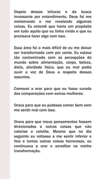 Depois dessas leituras e da busca
incessante por entendimento, Deus foi me
ministrando e me revelando algumas
coisas. Eu entendi que havia um propósito
em tudo aquilo que eu tinha vivido e que eu
precisava fazer algo com isso.
Essa área foi a mais difícil de eu me deixar
ser transformada cem por cento. Eu estava
tão contaminada com as percepções do
mundo sobre alimentação, corpo, beleza,
dieta, atividade física, que eu mal podia
ouvir a voz de Deus a respeito desses
assuntos.
Comecei a orar para que eu fosse curada
das comparações com outras mulheres.
Orava para que eu pudesse comer bem sem
me sentir mal com isso.
Orava para que meus pensamentos fossem
direcionados a outras coisas que não
calorias e celulite. Mesmo que no dia
seguinte eu voltasse a me sentir inferior e
feia e tantas outras coisas horrorosas, eu
continuava a orar e acreditar na minha
transformação.
 