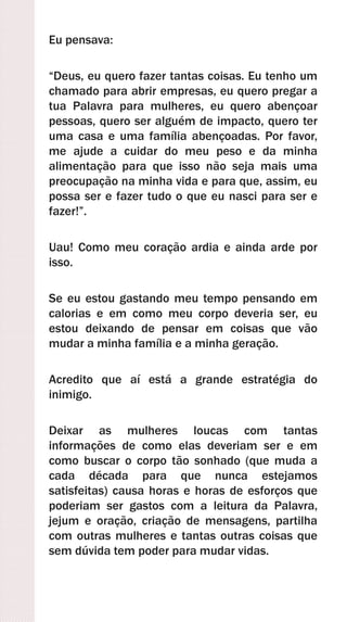 Eu pensava:
“Deus, eu quero fazer tantas coisas. Eu tenho um
chamado para abrir empresas, eu quero pregar a
tua Palavra para mulheres, eu quero abençoar
pessoas, quero ser alguém de impacto, quero ter
uma casa e uma família abençoadas. Por favor,
me ajude a cuidar do meu peso e da minha
alimentação para que isso não seja mais uma
preocupação na minha vida e para que, assim, eu
possa ser e fazer tudo o que eu nasci para ser e
fazer!”.
Uau! Como meu coração ardia e ainda arde por
isso.
Se eu estou gastando meu tempo pensando em
calorias e em como meu corpo deveria ser, eu
estou deixando de pensar em coisas que vão
mudar a minha família e a minha geração.
Acredito que aí está a grande estratégia do
inimigo.
Deixar as mulheres loucas com tantas
informações de como elas deveriam ser e em
como buscar o corpo tão sonhado (que muda a
cada década para que nunca estejamos
satisfeitas) causa horas e horas de esforços que
poderiam ser gastos com a leitura da Palavra,
jejum e oração, criação de mensagens, partilha
com outras mulheres e tantas outras coisas que
sem dúvida tem poder para mudar vidas.
 