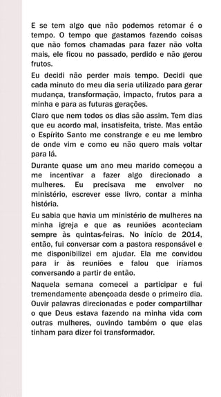 E se tem algo que não podemos retomar é o
tempo. O tempo que gastamos fazendo coisas
que não fomos chamadas para fazer não volta
mais, ele ficou no passado, perdido e não gerou
frutos.
Eu decidi não perder mais tempo. Decidi que
cada minuto do meu dia seria utilizado para gerar
mudança, transformação, impacto, frutos para a
minha e para as futuras gerações.
Claro que nem todos os dias são assim. Tem dias
que eu acordo mal, insatisfeita, triste. Mas então
o Espírito Santo me constrange e eu me lembro
de onde vim e como eu não quero mais voltar
para lá.
Durante quase um ano meu marido começou a
me incentivar a fazer algo direcionado a
mulheres. Eu precisava me envolver no
ministério, escrever esse livro, contar a minha
história.
Eu sabia que havia um ministério de mulheres na
minha igreja e que as reuniões aconteciam
sempre às quintas-feiras. No início de 2014,
então, fui conversar com a pastora responsável e
me disponibilizei em ajudar. Ela me convidou
para ir às reuniões e falou que iríamos
conversando a partir de então.
Naquela semana comecei a participar e fui
tremendamente abençoada desde o primeiro dia.
Ouvir palavras direcionadas e poder compartilhar
o que Deus estava fazendo na minha vida com
outras mulheres, ouvindo também o que elas
tinham para dizer foi transformador.
 