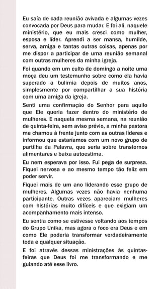 Eu saía de cada reunião avivada e algumas vezes
convocada por Deus para mudar. E foi ali, naquele
ministério, que eu mais cresci como mulher,
esposa e líder. Aprendi a ser mansa, humilde,
serva, amiga e tantas outras coisas, apenas por
me dispor a participar de uma reunião semanal
com outras mulheres da minha igreja.
Foi quando em um culto de domingo a noite uma
moça deu um testemunho sobre como ela havia
superado a bulimia depois de muitos anos,
simplesmente por compartilhar a sua história
com uma amiga da igreja.
Senti uma confirmação do Senhor para aquilo
que Ele queria fazer dentro do ministério de
mulheres. E naquela mesma semana, na reunião
de quinta-feira, sem aviso prévio, a minha pastora
me chamou à frente junto com as outras líderes e
informou que estaríamos com um novo grupo de
partilha da Palavra, que seria sobre transtornos
alimentares e baixa autoestima.
Eu nem esperava por isso. Fui pega de surpresa.
Fiquei nervosa e ao mesmo tempo tão feliz em
poder servir.
Fiquei mais de um ano liderando esse grupo de
mulheres. Algumas vezes não havia nenhuma
participante. Outras vezes apareciam mulheres
com histórias muito difíceis e que exigiam um
acompanhamento mais intenso.
Eu sentia como se estivesse voltando aos tempos
do Grupo Unika, mas agora o foco era Deus e em
como Ele poderia transformar verdadeiramente
toda e qualquer situação.
E foi através dessas ministrações às quintas-
feiras que Deus foi me transformando e me
guiando até esse livro.
 