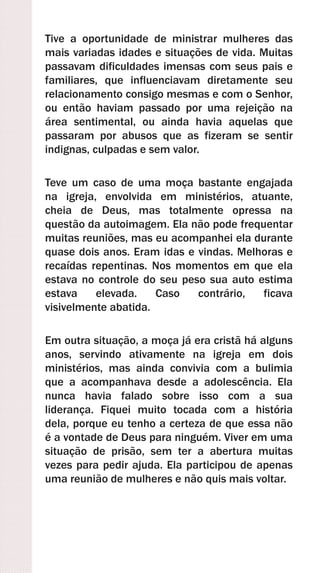 Tive a oportunidade de ministrar mulheres das
mais variadas idades e situações de vida. Muitas
passavam dificuldades imensas com seus pais e
familiares, que influenciavam diretamente seu
relacionamento consigo mesmas e com o Senhor,
ou então haviam passado por uma rejeição na
área sentimental, ou ainda havia aquelas que
passaram por abusos que as fizeram se sentir
indignas, culpadas e sem valor.
Teve um caso de uma moça bastante engajada
na igreja, envolvida em ministérios, atuante,
cheia de Deus, mas totalmente opressa na
questão da autoimagem. Ela não pode frequentar
muitas reuniões, mas eu acompanhei ela durante
quase dois anos. Eram idas e vindas. Melhoras e
recaídas repentinas. Nos momentos em que ela
estava no controle do seu peso sua auto estima
estava elevada. Caso contrário, ficava
visivelmente abatida.
Em outra situação, a moça já era cristã há alguns
anos, servindo ativamente na igreja em dois
ministérios, mas ainda convivia com a bulimia
que a acompanhava desde a adolescência. Ela
nunca havia falado sobre isso com a sua
liderança. Fiquei muito tocada com a história
dela, porque eu tenho a certeza de que essa não
é a vontade de Deus para ninguém. Viver em uma
situação de prisão, sem ter a abertura muitas
vezes para pedir ajuda. Ela participou de apenas
uma reunião de mulheres e não quis mais voltar.
 