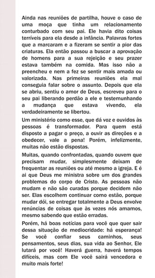 Ainda nas reuniões de partilha, houve o caso de
uma moça que tinha um relacionamento
conturbado com seu pai. Ele havia dito coisas
terríveis para ela desde a infância. Palavras fortes
que a marcaram e a fizeram se sentir a pior das
criaturas. Ela então passou a buscar a aprovação
de homens para a sua rejeição e seu prazer
estava também na comida. Mas isso não a
preencheu e nem a fez se sentir mais amada ou
valorizada. Nas primeiras reuniões ela mal
conseguia falar sobre o assunto. Depois que ela
se abriu, sentiu o amor de Deus, escreveu para o
seu pai liberando perdão a ele e testemunhando
a mudança que estava vivendo, ela
verdadeiramente se libertou.
Um ministério como esse, que dá voz e ouvidos às
pessoas é transformador. Para quem está
disposto a pagar o preço, a ouvir as direções e a
obedecer, vale a pena! Porém, infelizmente,
muitas não estão dispostas.
Muitas, quando confrontadas, quando ouvem que
precisam mudar, simplesmente deixam de
frequentar as reuniões ou até mesmo a igreja. E é
ai que Deus me ministra sobre um dos grandes
problemas do corpo de Cristo. As pessoas não
mudam e não são curadas porque decidem não
ser. Elas escolhem continuar como estão, porque
mudar dói, se entregar totalmente a Deus envolve
renúncias de coisas que às vezes nós amamos,
mesmo sabendo que estão erradas.
Porém, há boas notícias para você que quer sair
dessa situação de mediocridade: há esperança!
Se você confiar seus caminhos, seus
pensamentos, seus dias, sua vida ao Senhor, Ele
lutará por você! Haverá guerra, haverá tempos
difíceis, mas com Ele você sairá vencedora e
muito mais forte!
 