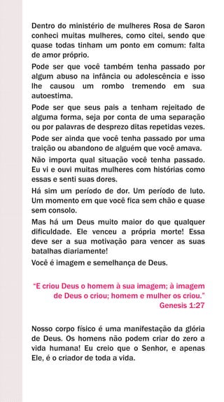 Dentro do ministério de mulheres Rosa de Saron
conheci muitas mulheres, como citei, sendo que
quase todas tinham um ponto em comum: falta
de amor próprio.
Pode ser que você também tenha passado por
algum abuso na infância ou adolescência e isso
lhe causou um rombo tremendo em sua
autoestima.
Pode ser que seus pais a tenham rejeitado de
alguma forma, seja por conta de uma separação
ou por palavras de desprezo ditas repetidas vezes.
Pode ser ainda que você tenha passado por uma
traição ou abandono de alguém que você amava.
Não importa qual situação você tenha passado.
Eu vi e ouvi muitas mulheres com histórias como
essas e senti suas dores.
Há sim um período de dor. Um período de luto.
Um momento em que você fica sem chão e quase
sem consolo.
Mas há um Deus muito maior do que qualquer
dificuldade. Ele venceu a própria morte! Essa
deve ser a sua motivação para vencer as suas
batalhas diariamente!
Você é imagem e semelhança de Deus.
“E criou Deus o homem à sua imagem; à imagem
de Deus o criou; homem e mulher os criou.”
Genesis 1:27
Nosso corpo físico é uma manifestação da glória
de Deus. Os homens não podem criar do zero a
vida humana! Eu creio que o Senhor, e apenas
Ele, é o criador de toda a vida.
 