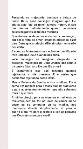 Pensando na majestade, bondade e beleza do
nosso Deus, você consegue imaginar que Ele
criaria algo feio ou ruim? Jamais. Porém, é isso
que cremos indiretamente quanto pensamos
coisas negativas sobre nós mesmas.
Quando nos condenamos a viver em comparação,
em dor e falta de amor, estamos querendo dizer
para Deus que a criação dEle simplesmente não
deu certo.
É como se falássemos para o Senhor que Ele não
teve uma boa ideia quando nos criou.
Você consegue se imaginar chegando na
presença majestosa do Deus criador dos céus e
da terra e falar para Ele que Ele errou?
É exatamente isso que fazemos quando
rejeitamos a nós mesmos. E é assim que
acabamos rejeitando nosso Deus.
Mas a Palavra do Senhor é viva e eficaz. Ela é
como um manual para nossos dias de fraquezas
e para aqueles momentos em que não sabemos
mais o que fazer.
A minha direção para as meninas e mulheres do
ministério sempre foi: ao invés de comer ou se
pesar ou se comparar ou se mutilar, nos
momentos difíceis simplesmente vá para o
quarto e ore, vá para o secreto e leia as palavras
que Deus escreveu para você!
 